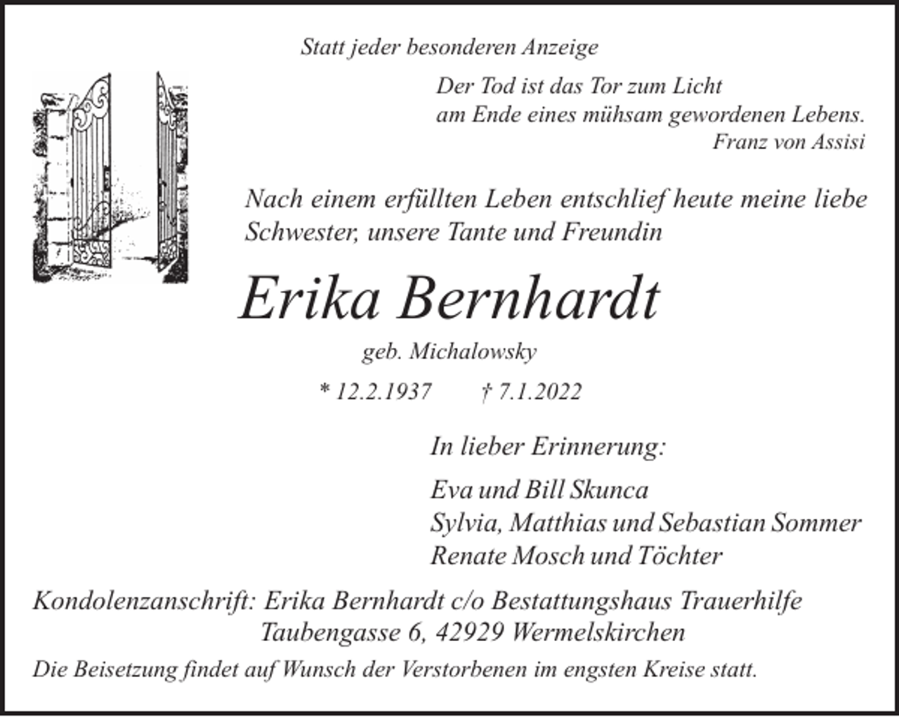 <p>Statt jeder besonderen Anzeige<br />Der Tod ist das Tor zum Licht<br />am Ende eines mühsam gewordenen Lebens.<br />Franz von Assisi</p><p>Nach einem erfüllten Leben entschlief heute meine liebe<br />Schwester, unsere Tante und Freundin</p><p>Erika Bernhardt<br />geb. Michalowsky</p><p>* 12.2.1937</p><p>† 7.1.2022</p><p>In lieber Erinnerung:<br />Eva und Bill Skunca<br />Sylvia, Matthias und Sebastian Sommer<br />Renate Mosch und Töchter<br />Kondolenzanschrift: Erika Bernhardt c/o Bestattungshaus Trauerhilfe<br />Taubengasse 6, 42929 Wermelskirchen<br />Die Beisetzung findet auf Wunsch der Verstorbenen im engsten Kreise statt.</p>