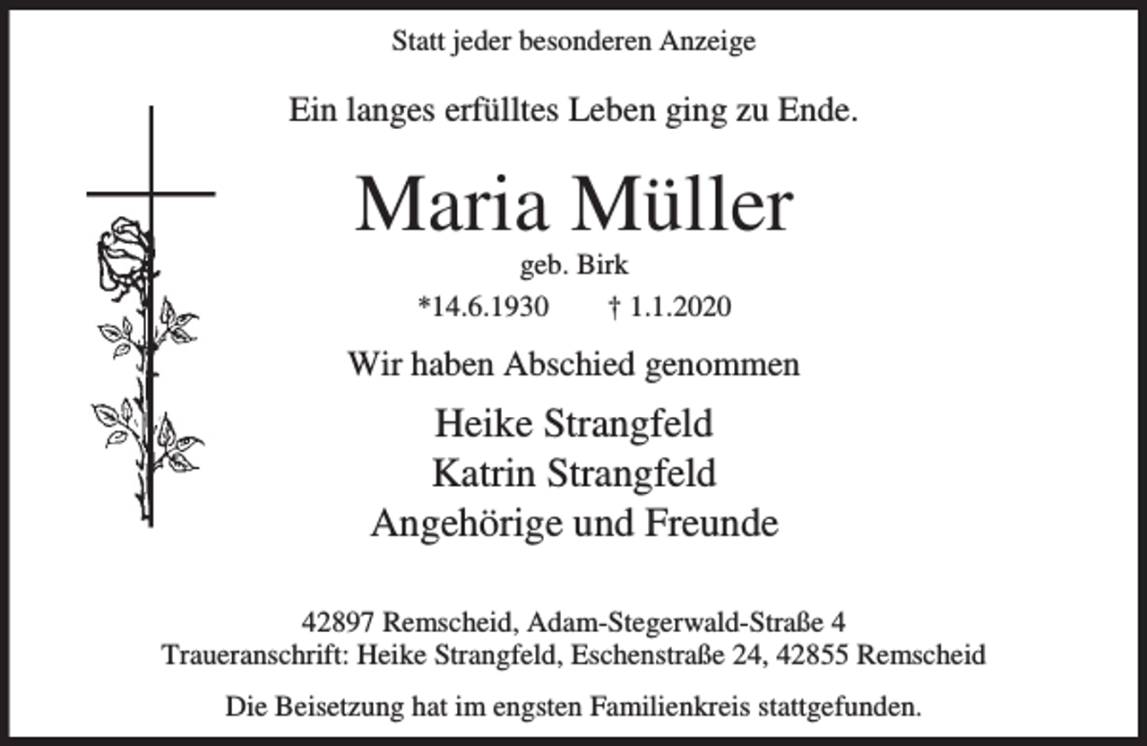 <p>Statt jeder besonderen Anzeige</p><p>Ein langes erfülltes Leben ging zu Ende.</p><p>Maria Müller<br />geb. Birk<br />*14.6.1930<br />† 1.1.2020</p><p>Wir haben Abschied genommen</p><p>Heike Strangfeld<br />Katrin Strangfeld<br />Angehörige und Freunde<br />42897 Remscheid, Adam-Stegerwald-Straße 4<br />Traueranschrift: Heike Strangfeld, Eschenstraße 24, 42855 Remscheid<br />Die Beisetzung hat im engsten Familienkreis stattgefunden.</p>