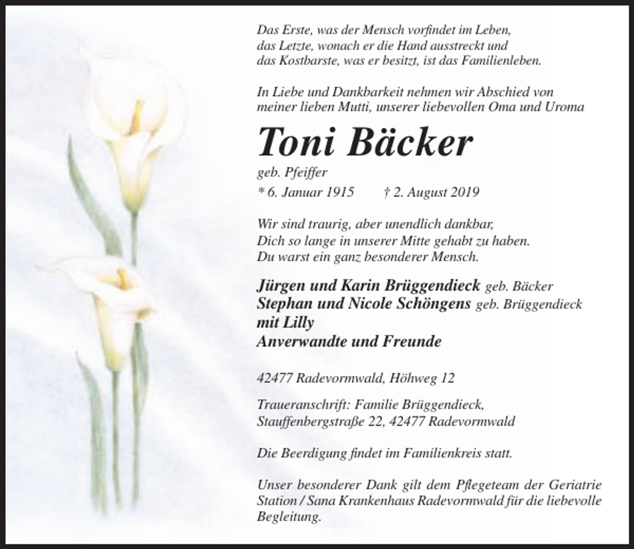 <p>Das Erste, was der Mensch vorfindet im Leben,<br />das Letzte, wonach er die Hand ausstreckt und<br />das Kostbarste, was er besitzt, ist das Familienleben.</p><p>In Liebe und Dankbarkeit nehmen wir Abschied von<br />meiner lieben Mutti, unserer liebevollen Oma und Uroma</p><p>Toni Bäcker<br />geb. Pfeiffer<br />* 6. Januar 1915</p><p>† 2. August 2019</p><p>Wir sind traurig, aber unendlich dankbar,<br />Dich so lange in unserer Mitte gehabt zu haben.<br />Du warst ein ganz besonderer Mensch.</p><p>Jürgen und Karin Brüggendieck geb. Bäcker<br />Stephan und Nicole Schöngens geb. Brüggendieck<br />mit Lilly<br />Anverwandte und Freunde<br />42477 Radevormwald, Höhweg 12<br />Traueranschrift: Familie Brüggendieck,<br />Stauffenbergstraße 22, 42477 Radevormwald<br />Die Beerdigung findet im Familienkreis statt.<br />Unser besonderer Dank gilt dem Pflegeteam der Geriatrie<br />Station / Sana Krankenhaus Radevormwald für die liebevolle<br />Begleitung.</p>