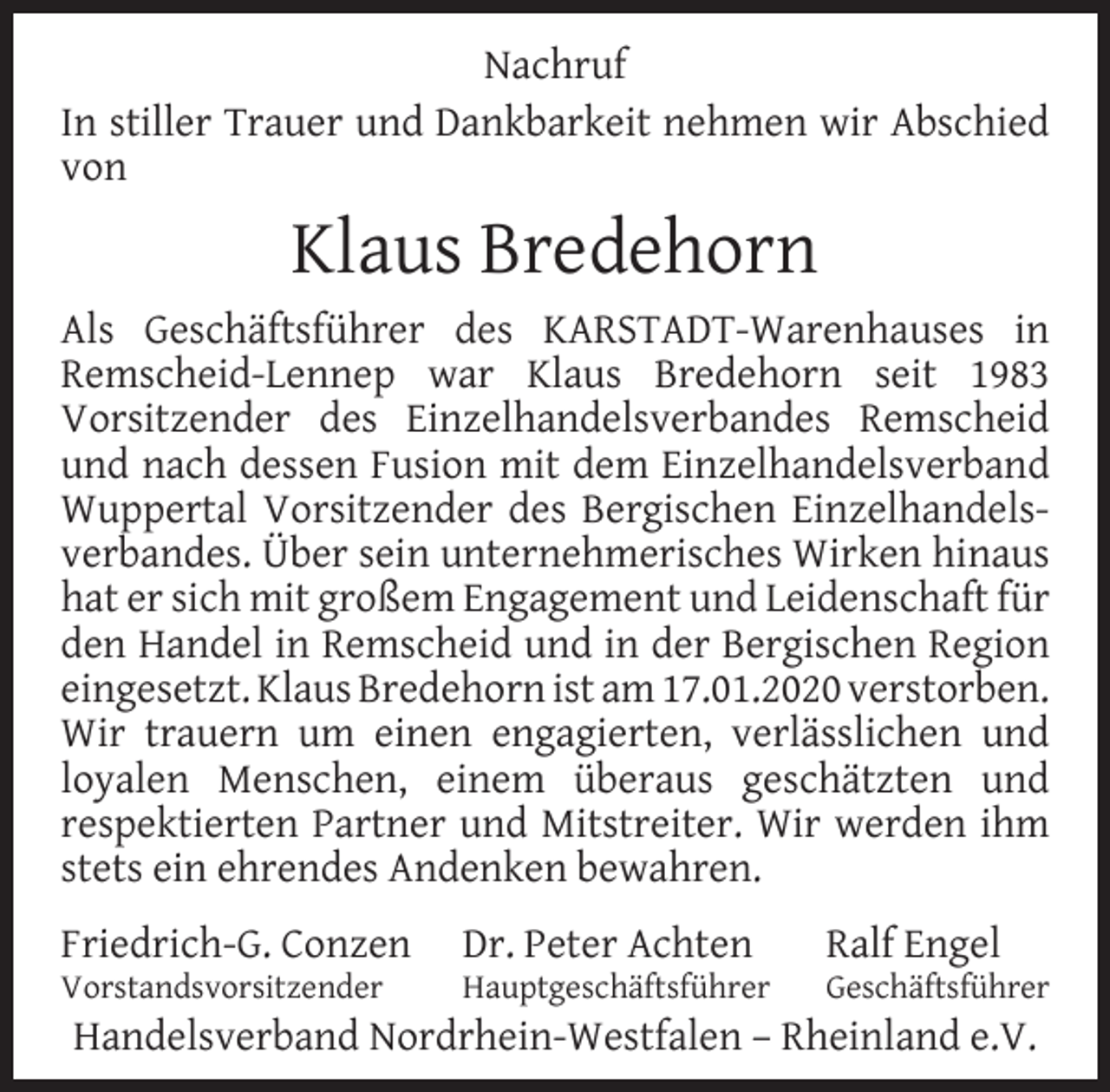 <p>Nachruf<br />In stiller Trauer und Dankbarkeit nehmen wir Abschied<br />von</p><p>Klaus Bredehorn<br />Als Geschäftsführer des KARSTADT-Warenhauses in<br />Remscheid-Lennep war Klaus Bredehorn seit 1983<br />Vorsitzender des Einzelhandelsverbandes Remscheid<br />und nach dessen Fusion mit dem Einzelhandelsverband<br />Wuppertal Vorsitzender des Bergischen Einzelhandelsverbandes. Über sein unternehmerisches Wirken hinaus<br />hat er sich mit großem Engagement und Leidenschaft für<br />den Handel in Remscheid und in der Bergischen Region<br />eingesetzt. Klaus Bredehorn ist am 17.01.2020 verstorben.<br />Wir trauern um einen engagierten, verlässlichen und<br />loyalen Menschen, einem überaus geschätzten und<br />respektierten Partner und Mitstreiter. Wir werden ihm<br />stets ein ehrendes Andenken bewahren.<br />Friedrich-G. Conzen<br />Vorstandsvorsitzender</p><p>Dr. Peter Achten</p><p>Hauptgeschäftsführer</p><p>Ralf Engel</p><p>Geschäftsführer</p><p>Handelsverband Nordrhein-Westfalen – Rheinland e.V.</p>
