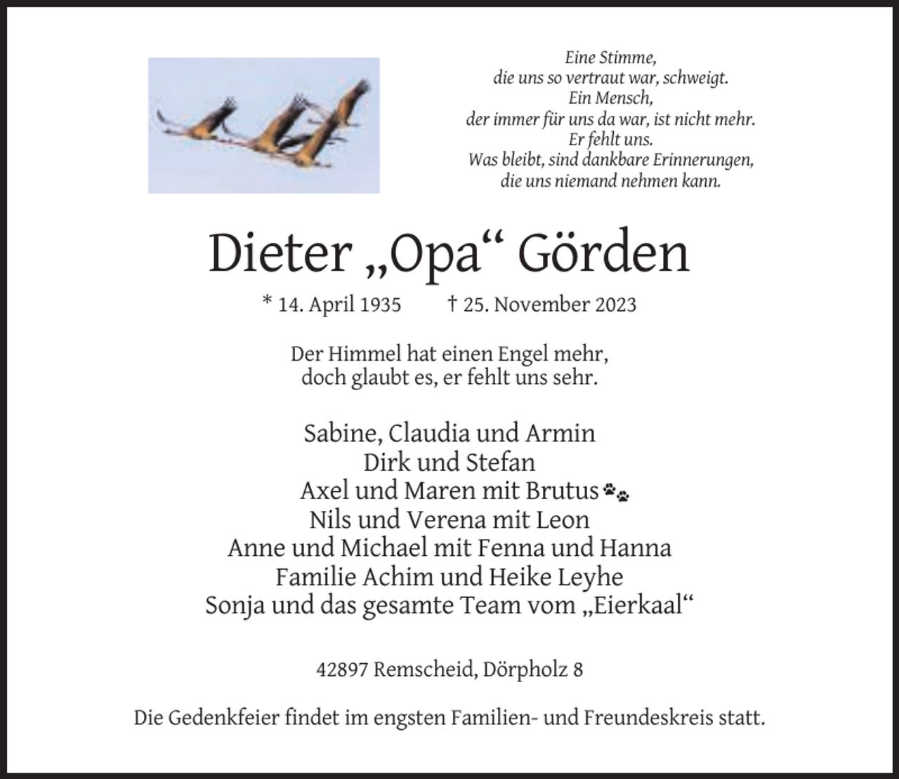 <p>Eine Stimme,<br />die uns so vertraut war, schweigt.<br />Ein Mensch,<br />der immer für uns da war, ist nicht mehr.<br />Er fehlt uns.<br />Was bleibt, sind dankbare Erinnerungen,<br />die uns niemand nehmen kann.</p><p>Dieter „Opa“ Görden<br />* 14. April 1935</p><p>† 25. November 2023</p><p>Der Himmel hat einen Engel mehr,<br />doch glaubt es, er fehlt uns sehr.</p><p>Sabine, Claudia und Armin<br />Dirk und Stefan<br />Axel und Maren mit Brutus<br />Nils und Verena mit Leon<br />Anne und Michael mit Fenna und Hanna<br />Familie Achim und Heike Leyhe<br />Sonja und das gesamte Team vom „Eierkaal“<br />42897 Remscheid, Dörpholz 8<br />Die Gedenkfeier findet im engsten Familien- und Freundeskreis statt.</p>
