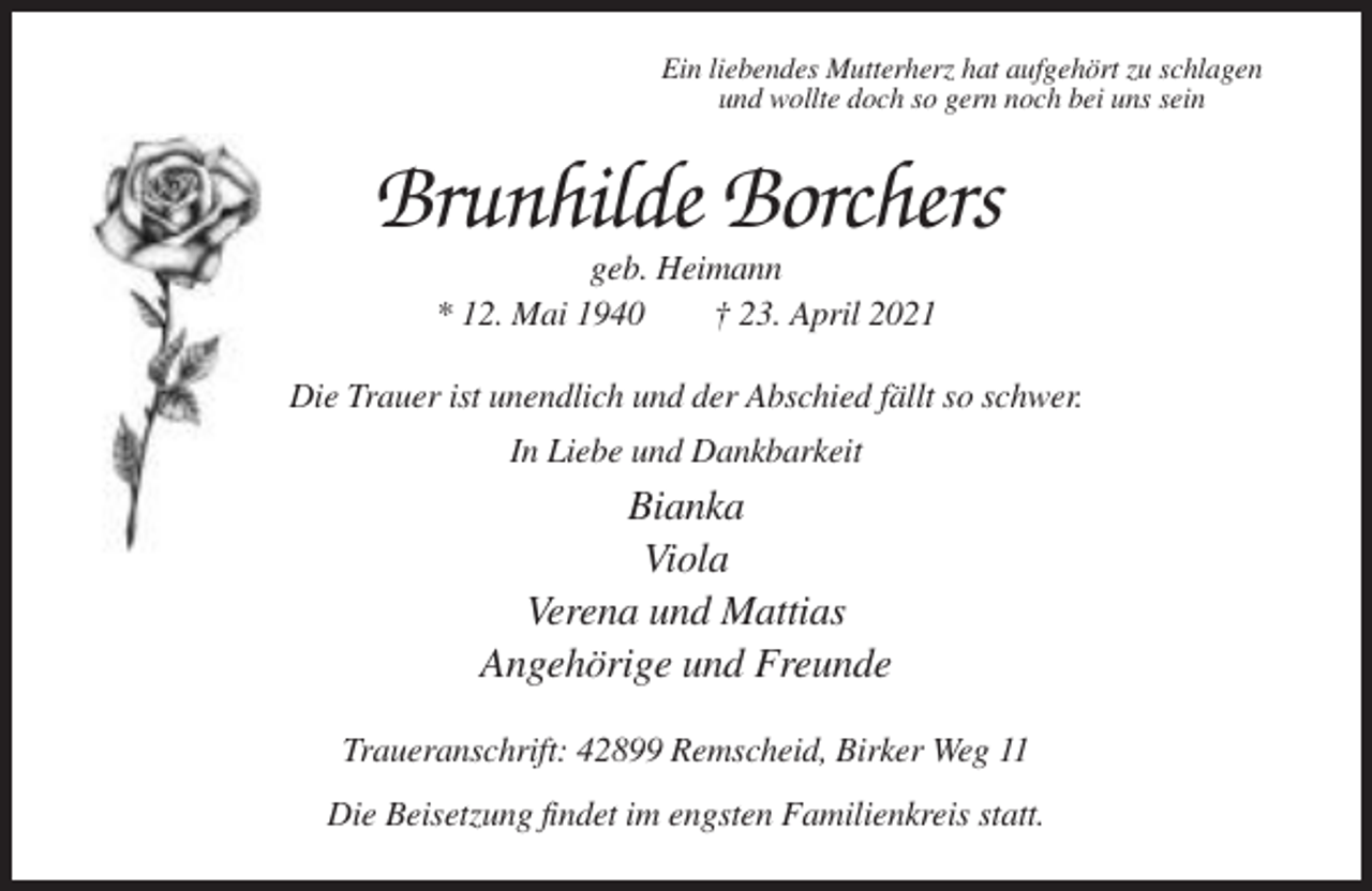 <p>Ein liebendes Mutterherz hat aufgehört zu schlagen<br />und wollte doch so gern noch bei uns sein</p><p>Brunhilde Borchers<br />geb. Heimann<br />* 12. Mai 1940<br />† 23. April 2021<br />Die Trauer ist unendlich und der Abschied fällt so schwer.<br />In Liebe und Dankbarkeit</p><p>Bianka<br />Viola<br />Verena und Mattias<br />Angehörige und Freunde<br />Traueranschrift: 42899 Remscheid, Birker Weg 11<br />Die Beisetzung findet im engsten Familienkreis statt.</p>