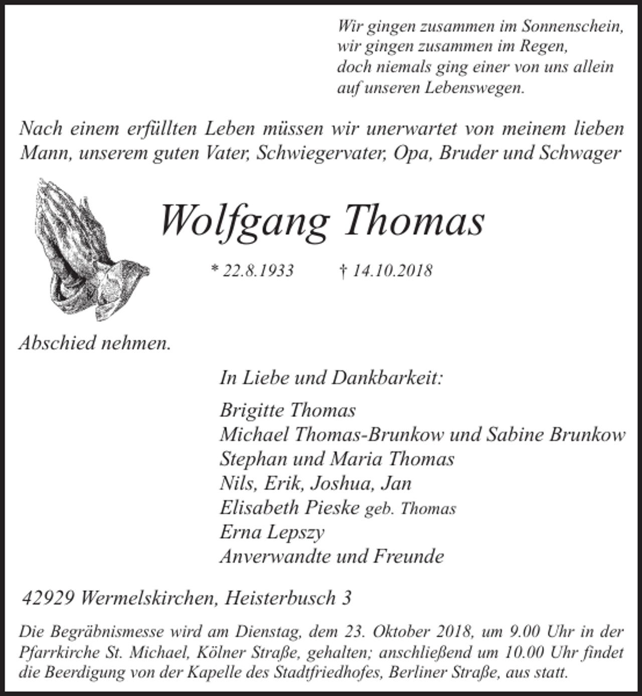 <p>Wir gingen zusammen im Sonnenschein,<br />wir gingen zusammen im Regen,<br />doch niemals ging einer von uns allein<br />auf unseren Lebenswegen.</p><p>Nach einem erfüllten Leben müssen wir unerwartet von meinem lieben<br />Mann, unserem guten Vater, Schwiegervater, Opa, Bruder und Schwager</p><p>Wolfgang Thomas<br />* 22.8.1933</p><p>† 14.10.2018</p><p>Abschied nehmen.<br />In Liebe und Dankbarkeit:<br />Brigitte Thomas<br />Michael Thomas-Brunkow und Sabine Brunkow<br />Stephan und Maria Thomas<br />Nils, Erik, Joshua, Jan<br />Elisabeth Pieske geb. Thomas<br />Erna Lepszy<br />Anverwandte und Freunde<br />42929 Wermelskirchen, Heisterbusch 3<br />Die Begräbnismesse wird am Dienstag, dem 23. Oktober 2018, um 9.00 Uhr in der<br />Pfarrkirche St. Michael, Kölner Straße, gehalten; anschließend um 10.00 Uhr findet<br />die Beerdigung von der Kapelle des Stadtfriedhofes, Berliner Straße, aus statt.</p>