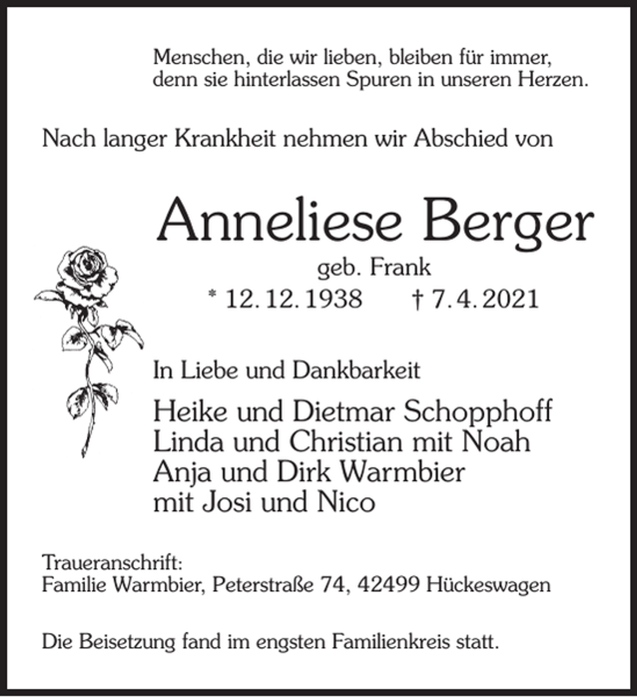 <p>Menschen, die wir lieben, bleiben für immer,<br />denn sie hinterlassen Spuren in unseren Herzen.</p><p>Nach langer Krankheit nehmen wir Abschied von</p><p>Anneliese Berger<br />geb. Frank<br />* 12. 12. 1938<br />† 7. 4. 2021</p><p>In Liebe und Dankbarkeit</p><p>Heike und Dietmar Schopphoff<br />Linda und Christian mit Noah<br />Anja und Dirk Warmbier<br />mit Josi und Nico<br />Traueranschrift:<br />Familie Warmbier, Peterstraße 74, 42499 Hückeswagen<br />Die Beisetzung fand im engsten Familienkreis statt.</p>