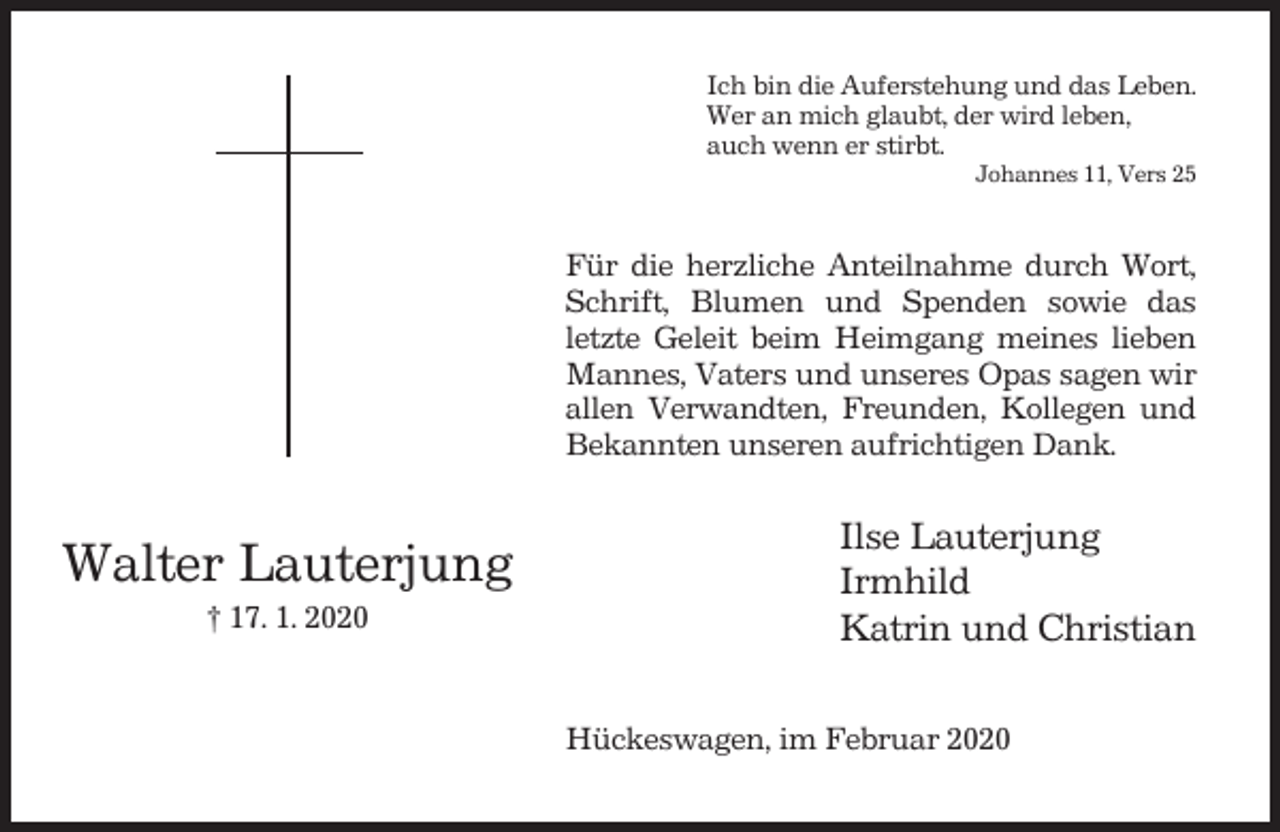 <p>Ich bin die Auferstehung und das Leben.<br />Wer an mich glaubt, der wird leben,<br />auch wenn er stirbt.<br />Johannes 11, Vers 25</p><p>Für die herzliche Anteilnahme durch Wort,<br />Schrift, Blumen und Spenden sowie das<br />letzte Geleit beim Heimgang meines lieben<br />Mannes, Vaters und unseres Opas sagen wir<br />allen Verwandten, Freunden, Kollegen und<br />Bekannten unseren aufrichtigen Dank.</p><p>Walter Lauterjung<br />† 17. 1. 2020</p><p>Ilse Lauterjung<br />Irmhild<br />Katrin und Christian<br />Hückeswagen, im Februar 2020</p>