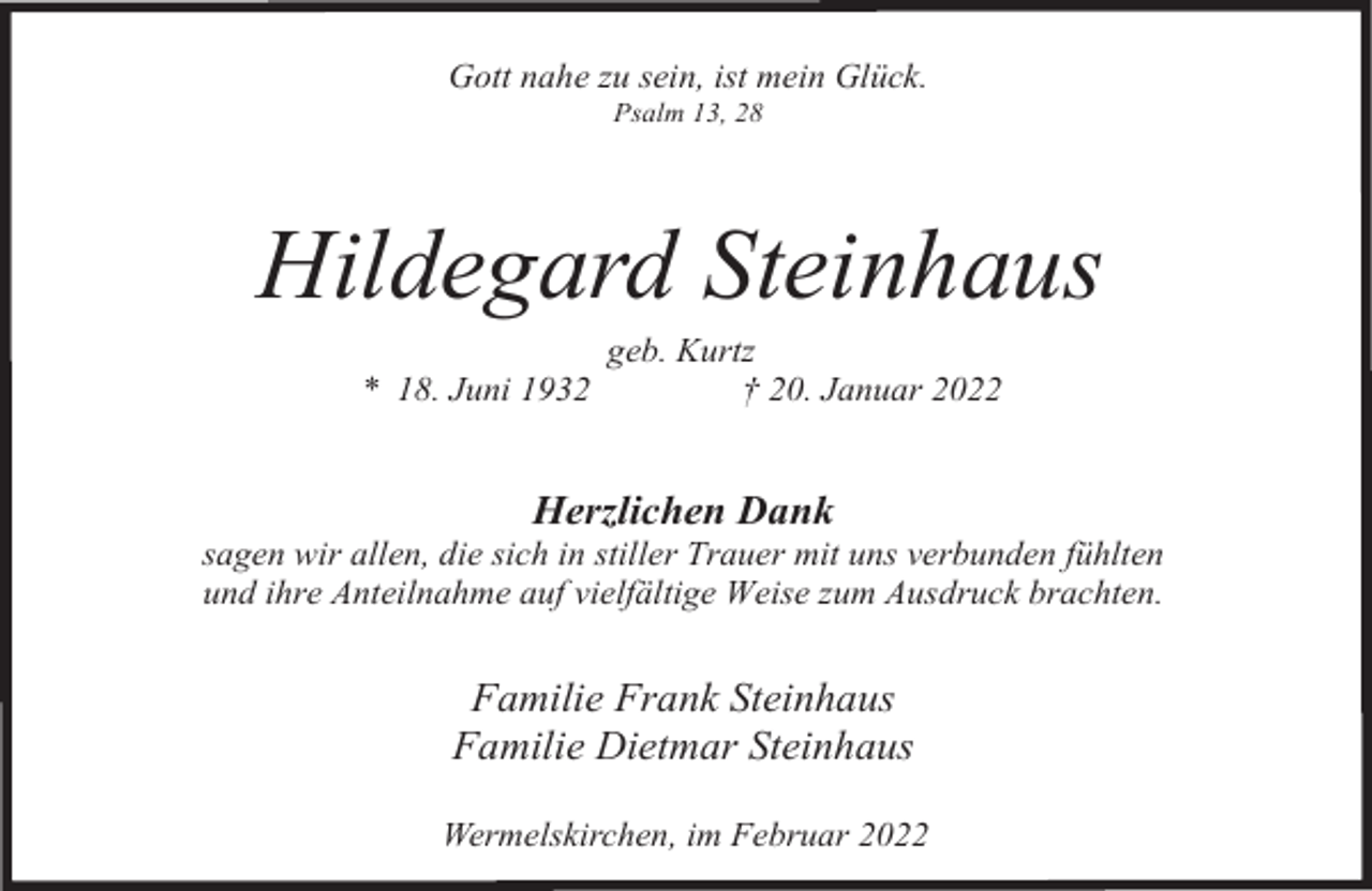 <p>Gott nahe zu sein, ist mein Glück.<br />Psalm 13, 28</p><p>Hildegard Steinhaus<br />* 18. Juni 1932</p><p>geb. Kurtz<br />† 20. Januar 2022</p><p>Herzlichen Dank</p><p>sagen wir allen, die sich in stiller Trauer mit uns verbunden fühlten<br />und ihre Anteilnahme auf vielfältige Weise zum Ausdruck brachten.</p><p>Familie Frank Steinhaus<br />Familie Dietmar Steinhaus<br />Wermelskirchen, im Februar 2022</p>