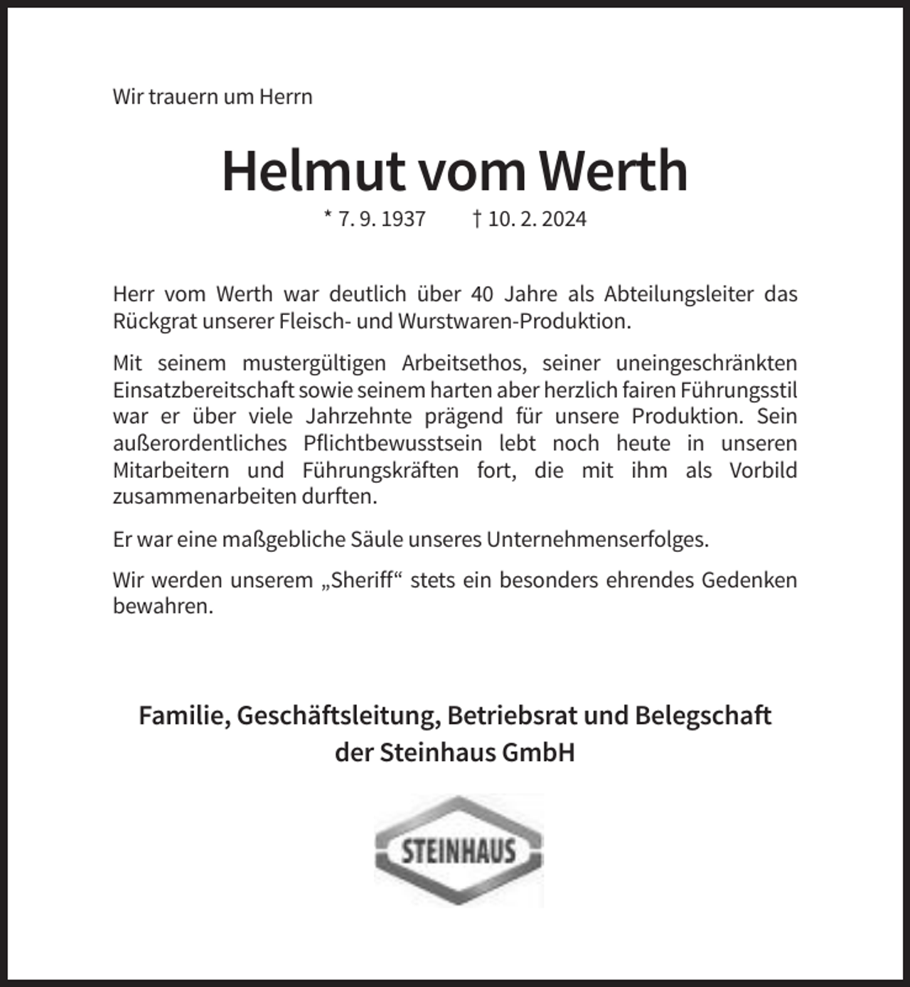 <p>Wir trauern um Herrn</p><p>Helmut vom Werth<br />* 7. 9. 1937</p><p>† 10. 2. 2024</p><p>Herr vom Werth war deutlich über 40 Jahre als Abteilungsleiter das<br />Rückgrat unserer Fleisch- und Wurstwaren-Produktion.<br />Mit seinem mustergültigen Arbeitsethos, seiner uneingeschränkten<br />Einsatzbereitschaft sowie seinem harten aber herzlich fairen Führungsstil<br />war er über viele Jahrzehnte prägend für unsere Produktion. Sein<br />außerordentliches Pflichtbewusstsein lebt noch heute in unseren<br />Mitarbeitern und Führungskräften fort, die mit ihm als Vorbild<br />zusammenarbeiten durften.<br />Er war eine maßgebliche Säule unseres Unternehmenserfolges.<br />Wir werden unserem „Sheriff“ stets ein besonders ehrendes Gedenken<br />bewahren.</p><p>Familie, Geschäftsleitung, Betriebsrat und Belegschaft<br />der Steinhaus GmbH</p>
