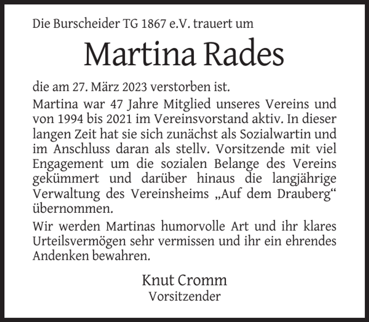 <p>Die Burscheider TG 1867 e.V. trauert um</p><p>Martina Rades<br />die am 27. März 2023 verstorben ist.<br />Martina war 47 Jahre Mitglied unseres Vereins und<br />von 1994 bis 2021 im Vereinsvorstand aktiv. In dieser<br />langen Zeit hat sie sich zunächst als Sozialwartin und<br />im Anschluss daran als stellv. Vorsitzende mit viel<br />Engagement um die sozialen Belange des Vereins<br />gekümmert und darüber hinaus die langjährige<br />Verwaltung des Vereinsheims „Auf dem Drauberg“<br />übernommen.<br />Wir werden Martinas humorvolle Art und ihr klares<br />Urteilsvermögen sehr vermissen und ihr ein ehrendes<br />Andenken bewahren.</p><p>Knut Cromm<br />Vorsitzender</p>