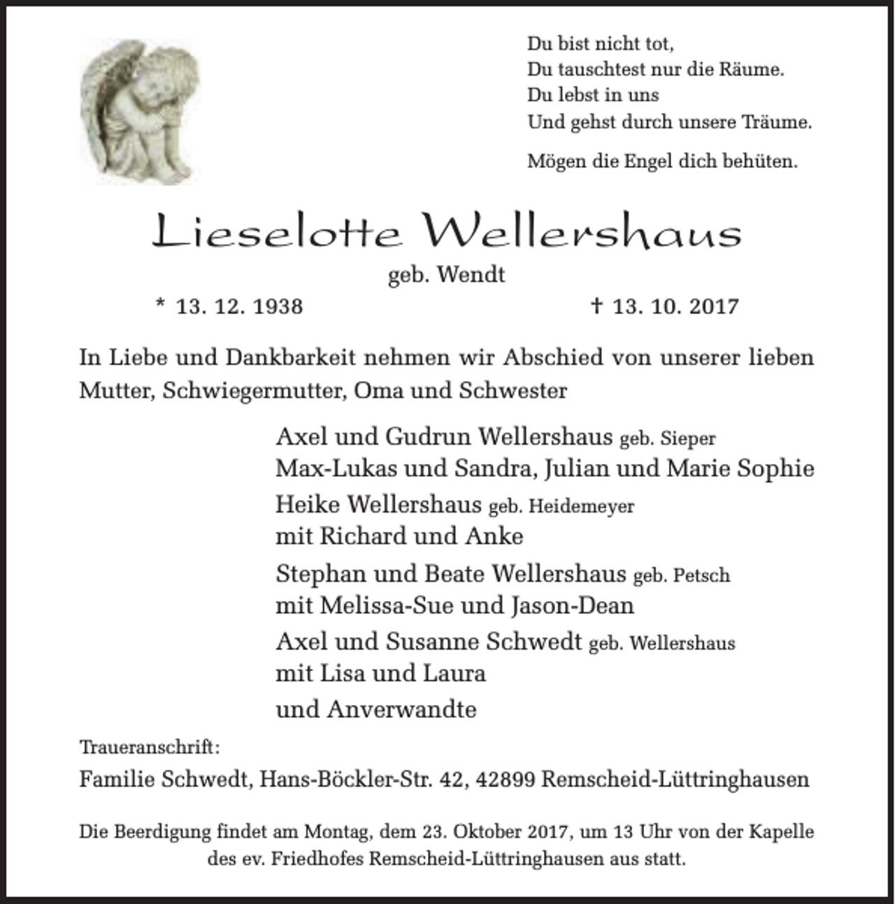 <p>Du bist nicht tot,<br />Du tauschtest nur die Räume.<br />Du lebst in uns<br />Und gehst durch unsere Träume.<br />Mögen die Engel dich behüten.</p><p>Lieselotte Wellershaus<br />geb. Wendt</p><p>* 13. 12. 1938</p><p>† 13. 10. 2017</p><p>In Liebe und Dankbarkeit nehmen wir Abschied von unserer lieben<br />Mutter, Schwiegermutter, Oma und Schwester</p><p>Axel und Gudrun Wellershaus geb. Sieper<br />Max-Lukas und Sandra, Julian und Marie Sophie<br />Heike Wellershaus geb. Heidemeyer<br />mit Richard und Anke<br />Stephan und Beate Wellershaus geb. Petsch<br />mit Melissa-Sue und Jason-Dean<br />Axel und Susanne Schwedt geb. Wellershaus<br />mit Lisa und Laura<br />und Anverwandte<br />Traueranschrift:</p><p>Familie Schwedt, Hans-Böckler-Str. 42, 42899 Remscheid-Lüttringhausen<br />Die Beerdigung findet am Montag, dem 23. Oktober 2017, um 13 Uhr von der Kapelle<br />des ev. Friedhofes Remscheid-Lüttringhausen aus statt.</p>