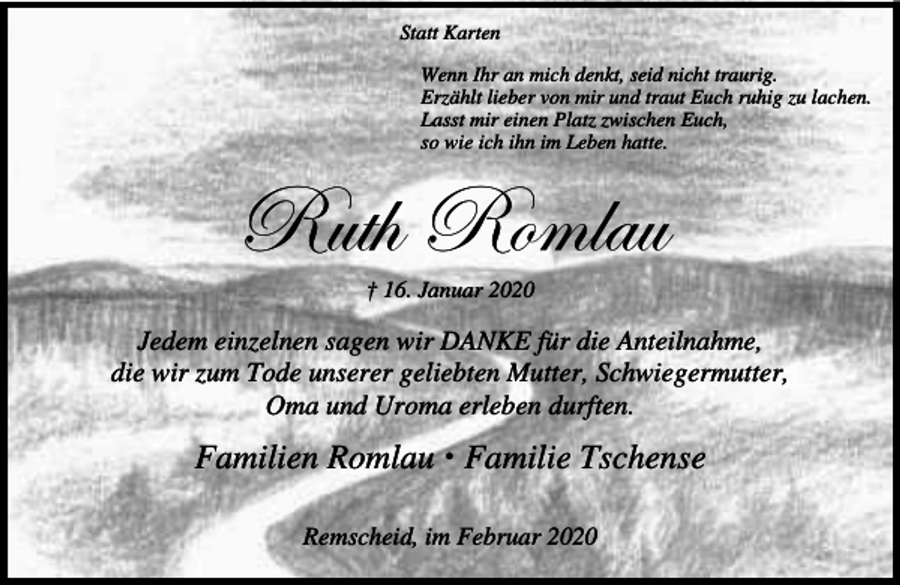 <p>Statt Karten<br />Wenn Ihr an mich denkt, seid nicht traurig.<br />Erzählt lieber von mir und traut Euch ruhig zu lachen.<br />Lasst mir einen Platz zwischen Euch,<br />so wie ich ihn im Leben hatte.</p><p>eâà{ eÉÅÄtâ<br />† 16. Januar 2020</p><p>Jedem einzelnen sagen wir DANKE für die Anteilnahme,<br />die wir zum Tode unserer geliebten Mutter, Schwiegermutter,<br />Oma und Uroma erleben durften.</p><p>Familien Romlau x Familie Tschense<br />Remscheid, im Februar 2020</p>