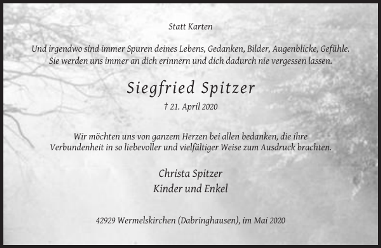 <p>Statt Karten<br />Und irgendwo sind immer Spuren deines Lebens, Gedanken, Bilder, Augenblicke, Gefühle.<br />Sie werden uns immer an dich erinnern und dich dadurch nie vergessen lassen.</p><p>Siegfried Spitzer<br />† 21. April 2020</p><p>Wir möchten uns von ganzem Herzen bei allen bedanken, die ihre<br />Verbundenheit in so liebevoller und vielfältiger Weise zum Ausdruck brachten.</p><p>Christa Spitzer<br />Kinder und Enkel</p><p>42929 Wermelskirchen (Dabringhausen), im Mai 2020</p>