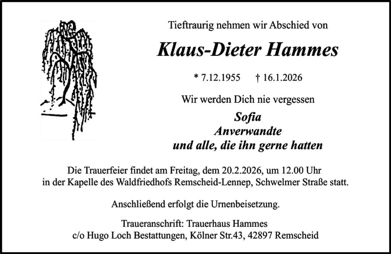 <p>Tieftraurig nehmen wir Abschied von</p><p>Klaus-Dieter Hammes<br />* 7.12.1955</p><p>† 16.1.2026</p><p>Wir werden Dich nie vergessen</p><p>Sofia<br />Anverwandte<br />und alle, die ihn gerne hatten<br />Die Trauerfeier findet am Freitag, dem 20.2.2026, um 12.00 Uhr<br />in der Kapelle des Waldfriedhofs Remscheid-Lennep, Schwelmer Straße statt.<br />Anschließend erfolgt die Urnenbeisetzung.<br />Traueranschrift: Trauerhaus Hammes<br />c/o Hugo Loch Bestattungen, Kölner Str.43, 42897 Remscheid</p>