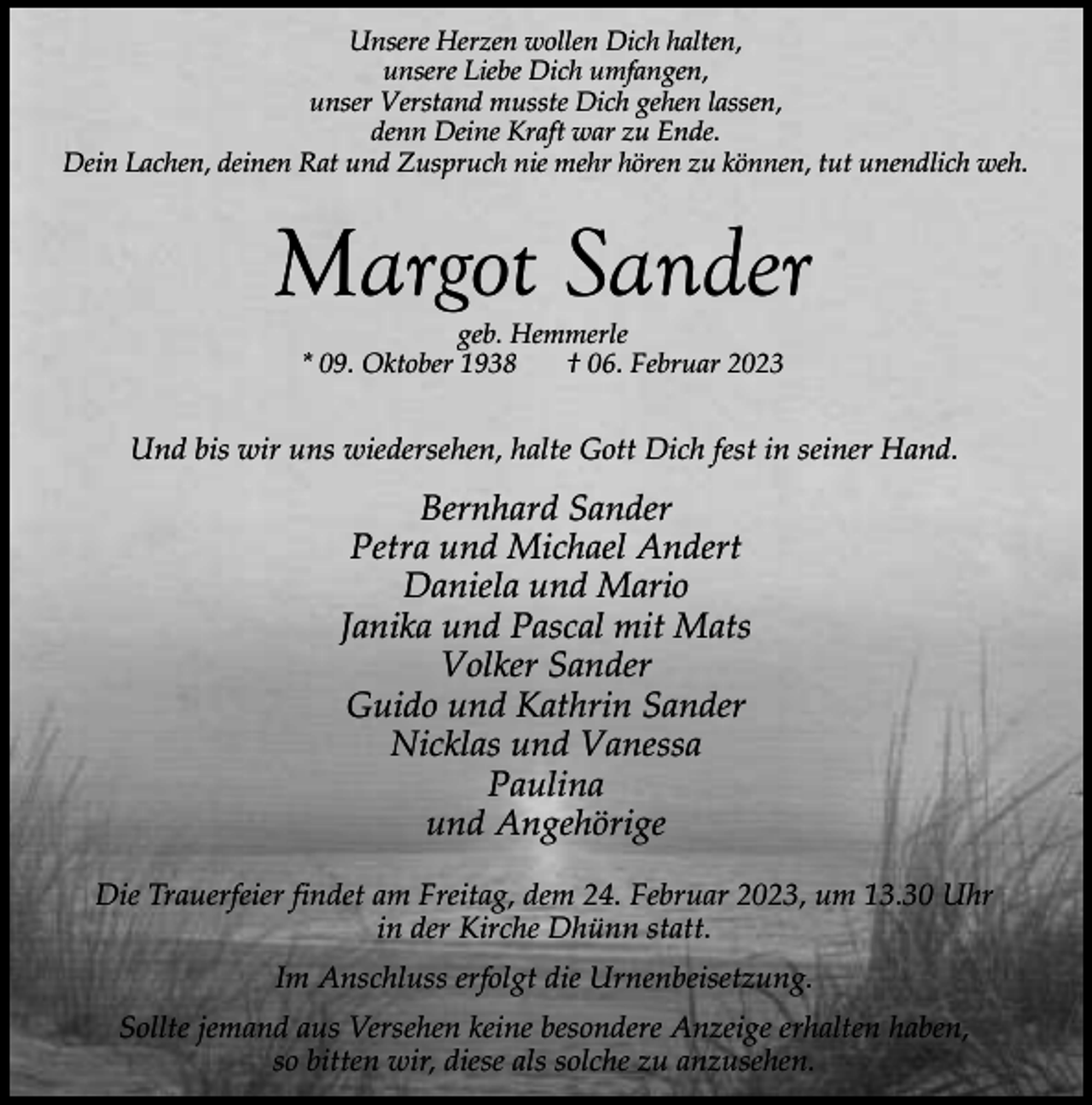 <p>Unsere Herzen wollen Dich halten,<br />unsere Liebe Dich umfangen,<br />unser Verstand musste Dich gehen lassen,<br />denn Deine Kraft war zu Ende.<br />Dein Lachen, deinen Rat und Zuspruch nie mehr hören zu können, tut unendlich weh.</p><p>Margot Sander<br />geb. Hemmerle<br />* 09. Oktober 1938<br />† 06. Februar 2023</p><p>Und bis wir uns wiedersehen, halte Gott Dich fest in seiner Hand.</p><p>Bernhard Sander<br />Petra und Michael Andert<br />Daniela und Mario<br />Janika und Pascal mit Mats<br />Volker Sander<br />Guido und Kathrin Sander<br />Nicklas und Vanessa<br />Paulina<br />und Angehörige<br />Die Trauerfeier findet am Freitag, dem 24. Februar 2023, um 13.30 Uhr<br />in der Kirche Dhünn statt.<br />Im Anschluss erfolgt die Urnenbeisetzung.<br />Sollte jemand aus Versehen keine besondere Anzeige erhalten haben,<br />so bitten wir, diese als solche zu anzusehen.</p>