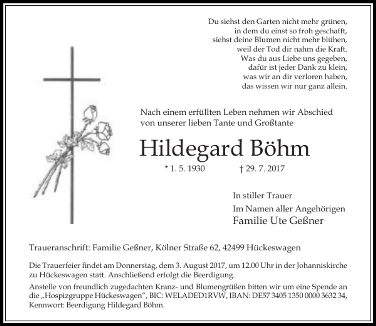 <p>Du siehst den Garten nicht mehr grünen,<br />in dem du einst so froh geschafft,<br />siehst deine Blumen nicht mehr blühen,<br />weil der Tod dir nahm die Kraft.<br />Was du aus Liebe uns gegeben,<br />dafür ist jeder Dank zu klein,<br />was wir an dir verloren haben,<br />das wissen wir nur ganz allein.</p><p>Nach einem erfüllten Leben nehmen wir Abschied<br />von unserer lieben Tante und Großtante</p><p>Hildegard Böhm<br />* 1. 5. 1930</p><p>† 29. 7. 2017</p><p>In stiller Trauer<br />Im Namen aller Angehörigen</p><p>Familie Ute Geßner<br />Traueranschrift: Familie Geßner, Kölner Straße 62, 42499 Hückeswagen</p><p>Die Trauerfeier findet am Donnerstag, dem 3. August 2017, um 12.00 Uhr in der Johanniskirche<br />zu Hückeswagen statt. Anschließend erfolgt die Beerdigung.<br />Anstelle von freundlich zugedachten Kranz- und Blumengrüßen bitten wir um eine Spende an<br />die „Hospizgruppe Hückeswagen“, BIC: WELADED1RVW, IBAN: DE57 3405 135000 3632 34,<br />Kennwort: Beerdigung Hildegard Böhm.</p>