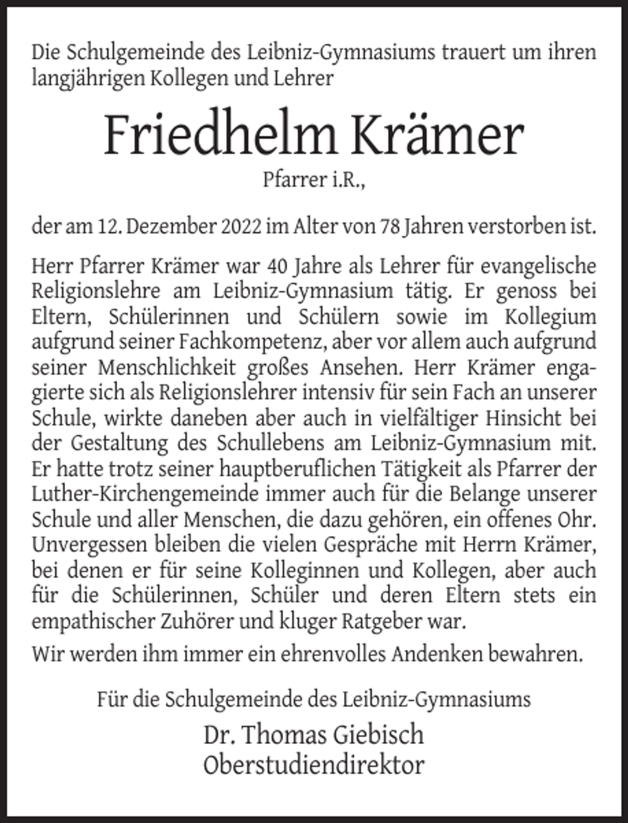 <p>Die Schulgemeinde des Leibniz-Gymnasiums trauert um ihren<br />langjährigen Kollegen und Lehrer</p><p>Friedhelm Krämer<br />Pfarrer i.R.,<br />der am 12. Dezember 2022 im Alter von 78 Jahren verstorben ist.<br />Herr Pfarrer Krämer war 40 Jahre als Lehrer für evangelische<br />Religionslehre am Leibniz-Gymnasium tätig. Er genoss bei<br />Eltern, Schülerinnen und Schülern sowie im Kollegium<br />aufgrund seiner Fachkompetenz, aber vor allem auch aufgrund<br />seiner Menschlichkeit großes Ansehen. Herr Krämer engagierte sich als Religionslehrer intensiv für sein Fach an unserer<br />Schule, wirkte daneben aber auch in vielfältiger Hinsicht bei<br />der Gestaltung des Schullebens am Leibniz-Gymnasium mit.<br />Er hatte trotz seiner hauptberuflichen Tätigkeit als Pfarrer der<br />Luther-Kirchengemeinde immer auch für die Belange unserer<br />Schule und aller Menschen, die dazu gehören, ein offenes Ohr.<br />Unvergessen bleiben die vielen Gespräche mit Herrn Krämer,<br />bei denen er für seine Kolleginnen und Kollegen, aber auch<br />für die Schülerinnen, Schüler und deren Eltern stets ein<br />empathischer Zuhörer und kluger Ratgeber war.<br />Wir werden ihm immer ein ehrenvolles Andenken bewahren.<br />Für die Schulgemeinde des Leibniz-Gymnasiums</p><p>Dr. Thomas Giebisch<br />Oberstudiendirektor</p>