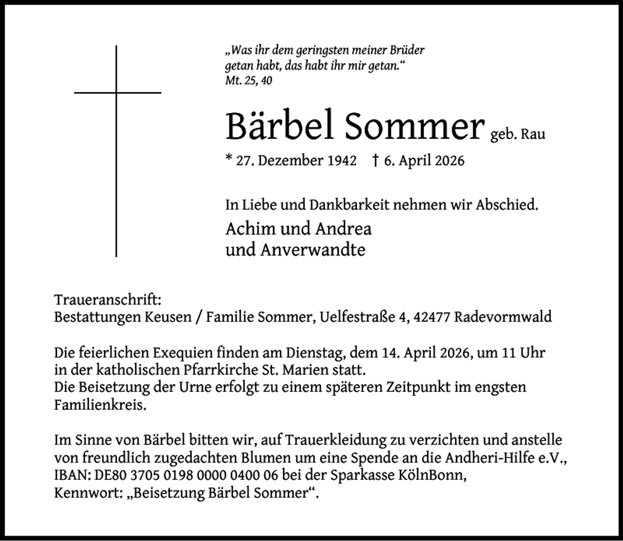 <p>„Was ihr dem geringsten meiner Brüder<br />getan habt, das habt ihr mir getan.“<br />Mt. 25, 40</p><p>Bärbel Sommer</p><p>geb. Rau</p><p>* 27. Dezember 1942 † 6. April 2026</p><p>In Liebe und Dankbarkeit nehmen wir Abschied.</p><p>Achim und Andrea<br />und Anverwandte<br />Traueranschrift:<br />Bestattungen Keusen / Familie Sommer, Uelfestraße 4, 42477 Radevormwald<br />Die feierlichen Exequien ﬁnden am Dienstag, dem 14. April 2026, um 11 Uhr<br />in der katholischen Pfarrkirche St. Marien statt.<br />Die Beisetzung der Urne erfolgt zu einem späteren Zeitpunkt im engsten<br />Familienkreis.<br />Im Sinne von Bärbel bitten wir, auf Trauerkleidung zu verzichten und anstelle<br />von freundlich zugedachten Blumen um eine Spende an die Andheri-Hilfe e.V.,<br />IBAN: DE80 3705 0198 000406 bei der Sparkasse KölnBonn,<br />Kennwort: „Beisetzung Bärbel Sommer“.</p>