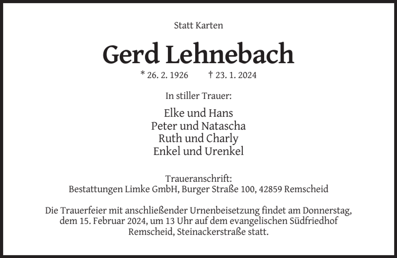 <p>Statt Karten</p><p>Gerd Lehnebach<br />* 26. 2. 1926</p><p>† 23. 1. 2024</p><p>In stiller Trauer:</p><p>Elke und Hans<br />Peter und Natascha<br />Ruth und Charly<br />Enkel und Urenkel<br />Traueranschrift:<br />Bestattungen Limke GmbH, Burger Straße 100, 42859 Remscheid<br />Die Trauerfeier mit anschließender Urnenbeisetzung findet am Donnerstag,<br />dem 15. Februar 2024, um 13 Uhr auf dem evangelischen Südfriedhof<br />Remscheid, Steinackerstraße statt.</p>