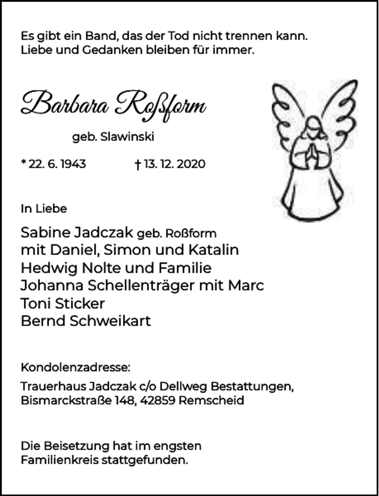 <p>Es gibt ein Band, das der Tod nicht trennen kann.<br />Liebe und Gedanken bleiben für immer.</p><p>Barbara Roßform<br />geb. Slawinski<br />* 22. 6. 1943</p><p>† 13. 12. 2020</p><p>In Liebe</p><p>Sabine Jadczak geb. Roßform<br />mit Daniel, Simon und Katalin<br />Hedwig Nolte und Familie<br />Johanna Schellenträger mit Marc<br />Toni Sticker<br />Bernd Schweikart<br />Kondolenzadresse:<br />Trauerhaus Jadczak c/o Dellweg Bestattungen,<br />Bismarckstraße 148, 42859 Remscheid</p><p>Die Beisetzung hat im engsten<br />Familienkreis stattgefunden.</p>