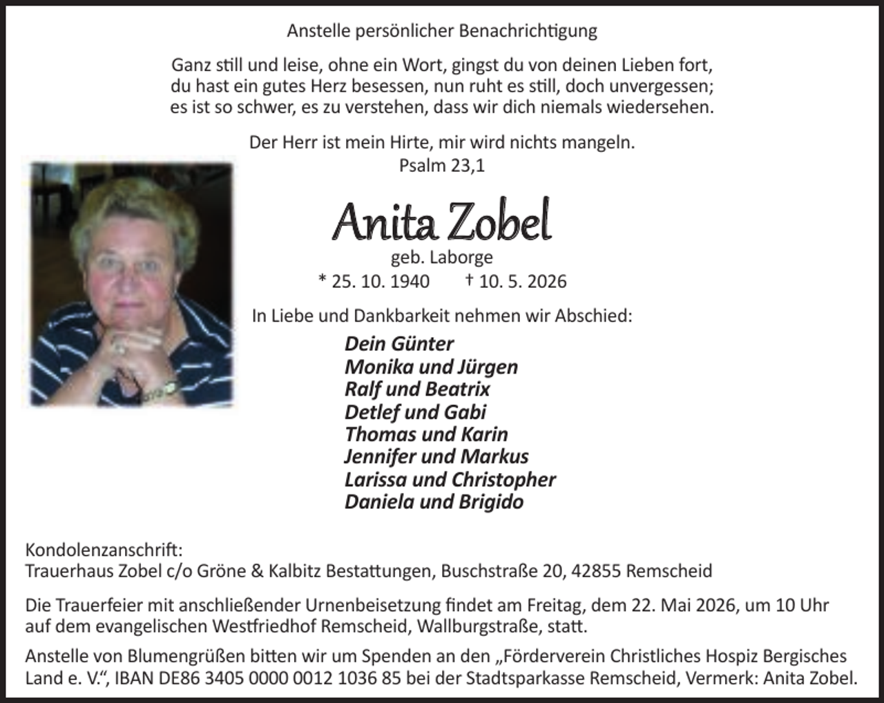 <p>Anstelle persönlicher Benachrichtigung<br />Ganz still und leise, ohne ein Wort, gingst du von deinen Lieben fort,<br />du hast ein gutes Herz besessen, nun ruht es still, doch unvergessen;<br />es ist so schwer, es zu verstehen, dass wir dich niemals wiedersehen.<br />Der Herr ist mein Hirte, mir wird nichts mangeln.<br />Psalm 23,1</p><p>Anita Zobel</p><p>geb. Laborge<br />* 25. 10. 1940<br />† 10. 5. 2026<br />In Liebe und Dankbarkeit nehmen wir Abschied:</p><p>Dein Günter<br />Monika und Jürgen<br />Ralf und Beatrix<br />Detlef und Gabi<br />Thomas und Karin<br />Jennifer und Markus<br />Larissa und Christopher<br />Daniela und Brigido<br />Kondolenzanschrift:<br />Trauerhaus Zobel c/o Gröne &amp; Kalbitz Bestattungen, Buschstraße 20, 42855 Remscheid<br />Die Trauerfeier mit anschließender Urnenbeisetzung ﬁndet am Freitag, dem 22. Mai 2026, um 10 Uhr<br />auf dem evangelischen Westfriedhof Remscheid, Wallburgstraße, statt.<br />Anstelle von Blumengrüßen bitten wir um Spenden an den „Förderverein Christliches Hospiz Bergisches<br />Land e. V.“, IBAN DE86 3405 0012 1036 85 bei der Stadtsparkasse Remscheid, Vermerk: Anita Zobel.</p>