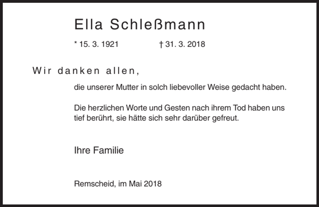 <p>El l a S c hleß m ann<br />* 15. 3. 1921</p><p>† 31. 3. 2018</p><p>Wir danken allen,<br />die unserer Mutter in solch liebevoller Weise gedacht haben.<br />Die herzlichen Worte und Gesten nach ihrem Tod haben uns<br />tief berührt, sie hätte sich sehr darüber gefreut.</p><p>Ihre Familie</p><p>Remscheid, im Mai 2018</p>