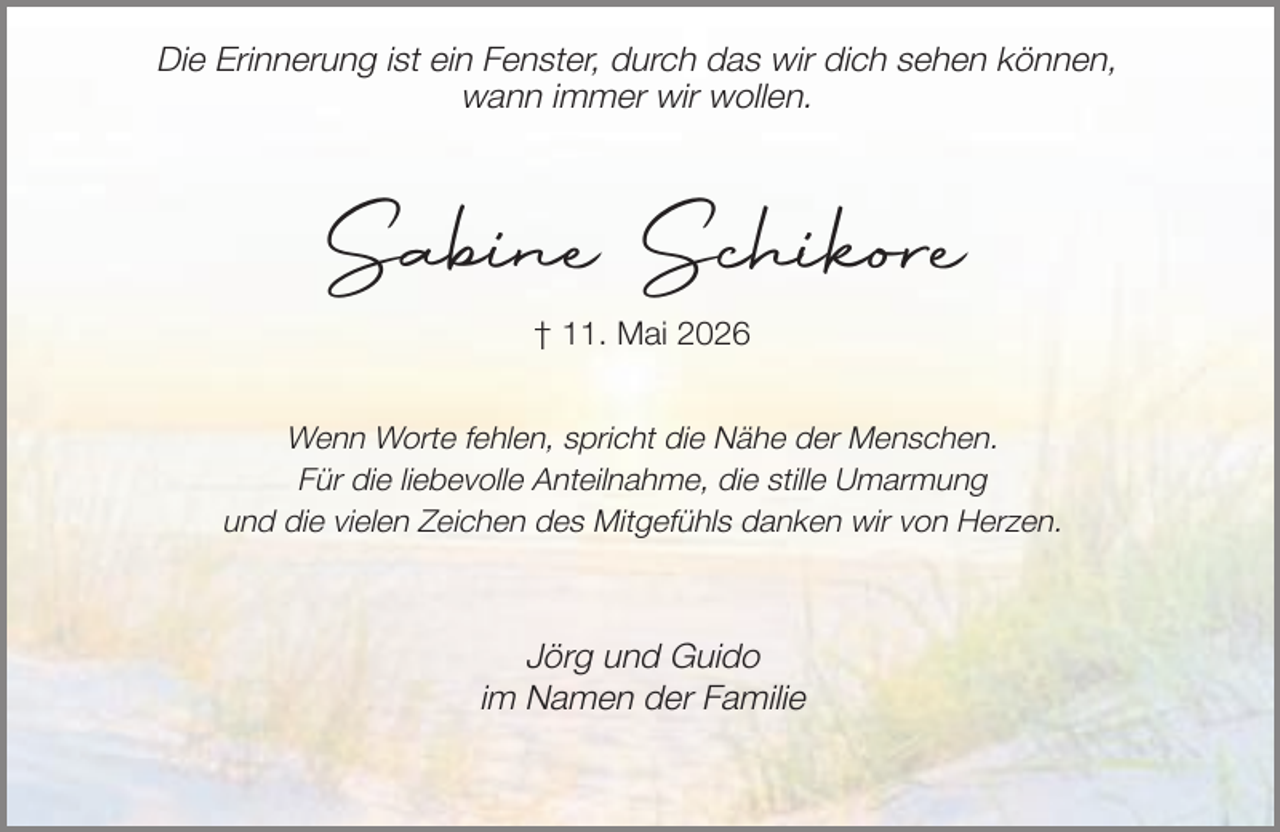 <p>Die Erinnerung ist ein Fenster, durch das wir dich sehen können,<br />wann immer wir wollen.</p><p>Sabine Schikore<br />† 11. Mai 2026<br />Wenn Worte fehlen, spricht die Nähe der Menschen.<br />Für die liebevolle Anteilnahme, die stille Umarmung<br />und die vielen Zeichen des Mitgefühls danken wir von Herzen.</p><p>Jörg und Guido<br />im Namen der Familie</p>