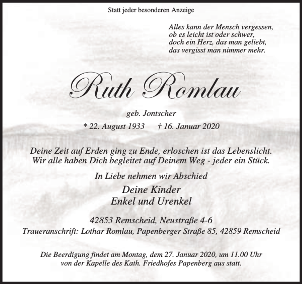 <p>Statt jeder besonderen Anzeige</p><p>Alles kann der Mensch vergessen,<br />ob es leicht ist oder schwer,<br />doch ein Herz, das man geliebt,<br />das vergisst man nimmer mehr.</p><p>eâà{ eÉÅÄtâ<br />geb. Jontscher<br />* 22. August 1933 † 16. Januar 2020</p><p>Deine Zeit auf Erden ging zu Ende, erloschen ist das Lebenslicht.<br />Wir alle haben Dich begleitet auf Deinem Weg - jeder ein Stück.<br />In Liebe nehmen wir Abschied</p><p>Deine Kinder<br />Enkel und Urenkel<br />42853 Remscheid, Neustraße 4-6</p><p>Traueranschrift: Lothar Romlau, Papenberger Straße 85, 42859 Remscheid<br />Die Beerdigung findet am Montag, dem 27. Januar 2020, um 11.00 Uhr<br />von der Kapelle des Kath. Friedhofes Papenberg aus statt.</p>
