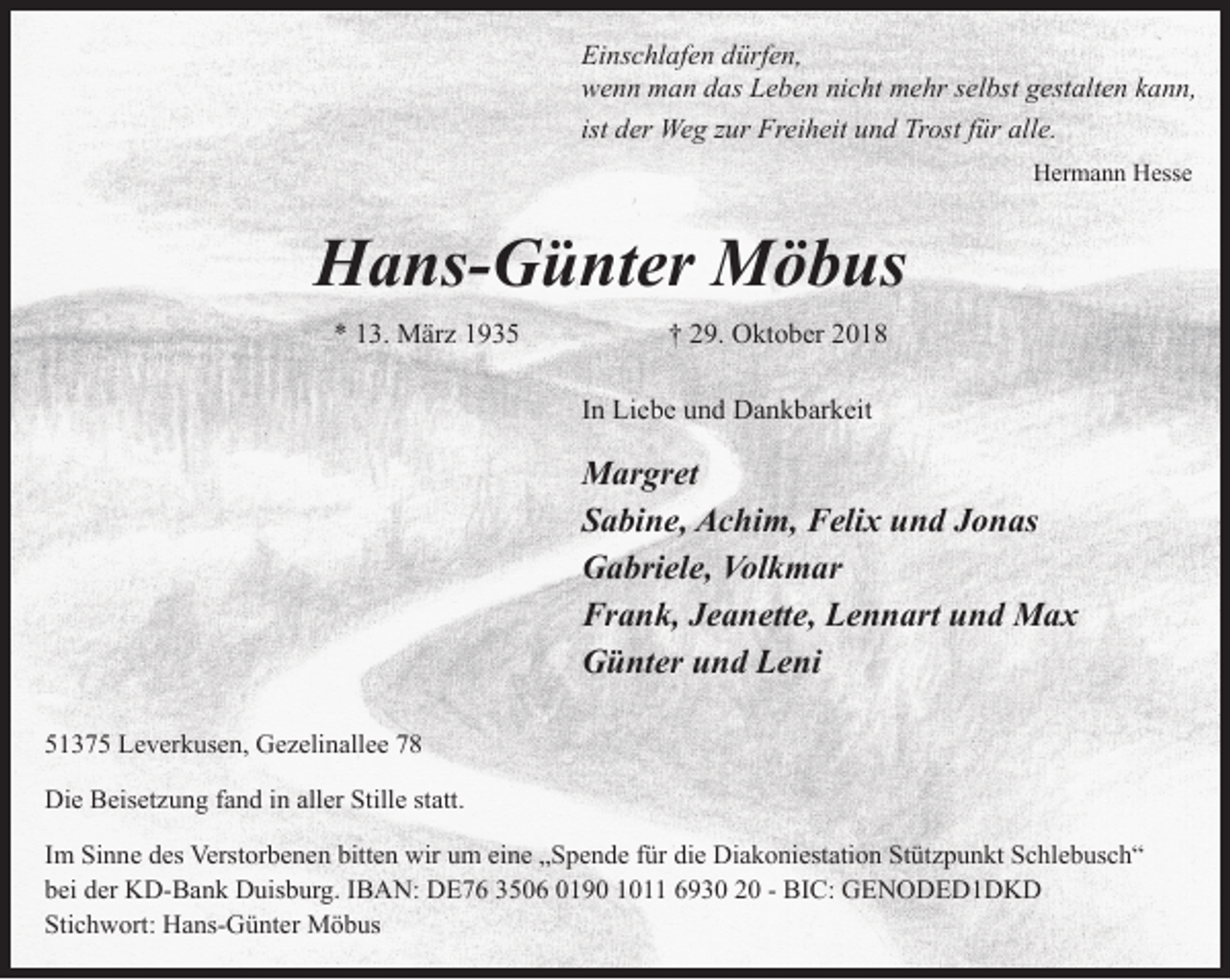 <p>Einschlafen dürfen,<br />wenn man das Leben nicht mehr selbst gestalten kann,<br />ist der Weg zur Freiheit und Trost für alle.<br />Hermann Hesse</p><p>Hans-Günter Möbus<br />* 13. März 1935</p><p>† 29. Oktober 2018<br />In Liebe und Dankbarkeit</p><p>Margret<br />Sabine, Achim, Felix und Jonas<br />Gabriele, Volkmar<br />Frank, Jeanette, Lennart und Max<br />Günter und Leni<br />51375 Leverkusen, Gezelinallee 78<br />Die Beisetzung fand in aller Stille statt.<br />Im Sinne des Verstorbenen bitten wir um eine „Spende für die Diakoniestation Stützpunkt Schlebusch“<br />bei der KD-Bank Duisburg. IBAN: DE76 3506 0190 1011 6930 20 - BIC: GENODED1DKD<br />Stichwort: Hans-Günter Möbus</p>