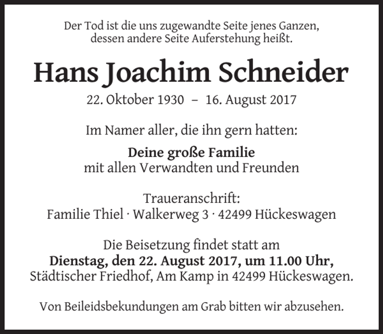 <p>Der Tod ist die uns zugewandte Seite jenes Ganzen,<br />dessen andere Seite Auferstehung heißt.</p><p>Hans Joachim Schneider<br />22. Oktober 1930 – 16. August 2017<br />Im Namer aller, die ihn gern hatten:<br />Deine große Familie<br />mit allen Verwandten und Freunden<br />Traueranschrift:<br />Familie Thiel · Walkerweg 3 · 42499 Hückeswagen<br />Die Beisetzung findet statt am<br />Dienstag, den 22. August 2017, um 11.00 Uhr,<br />Städtischer Friedhof, Am Kamp in 42499 Hückeswagen.<br />Von Beileidsbekundungen am Grab bitten wir abzusehen.</p>