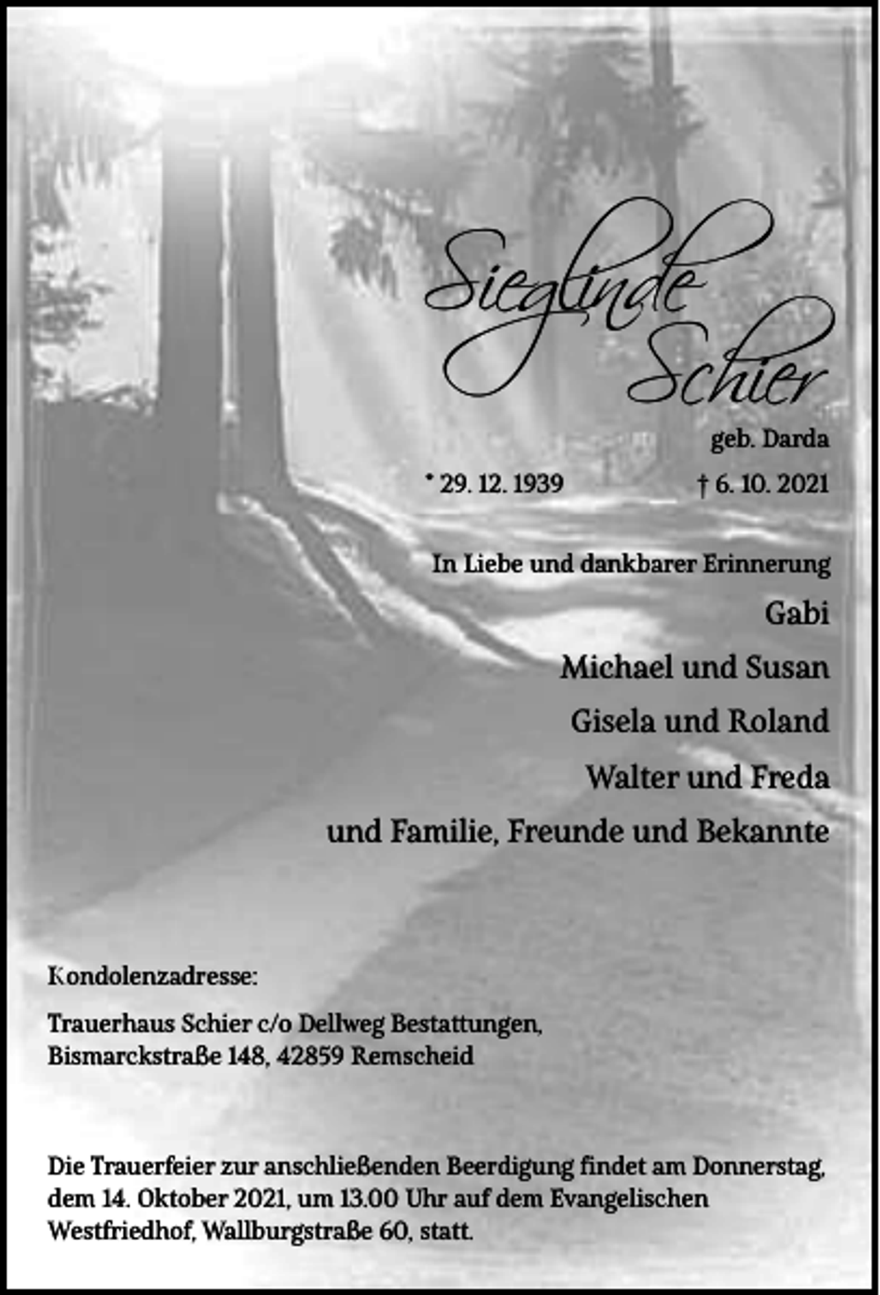 <p>Sieglinde<br />Schier</p><p>geb. Darda</p><p>* 29. 12. 1939</p><p>† 6. 10. 2021</p><p>In Liebe und dankbarer Erinnerung</p><p>Gabi<br />Michael und Susan<br />Gisela und Roland<br />Walter und Freda<br />und Familie, Freunde und Bekannte</p><p>Kondolenzadresse:<br />Trauerhaus Schier c/o Dellweg Bestattungen,<br />Bismarckstraße 148, 42859 Remscheid</p><p>Die Trauerfeier zur anschließenden Beerdigung findet am Donnerstag,<br />dem 14. Oktober 2021, um 13.00 Uhr auf dem Evangelischen<br />Westfriedhof, Wallburgstraße 60, statt.</p>
