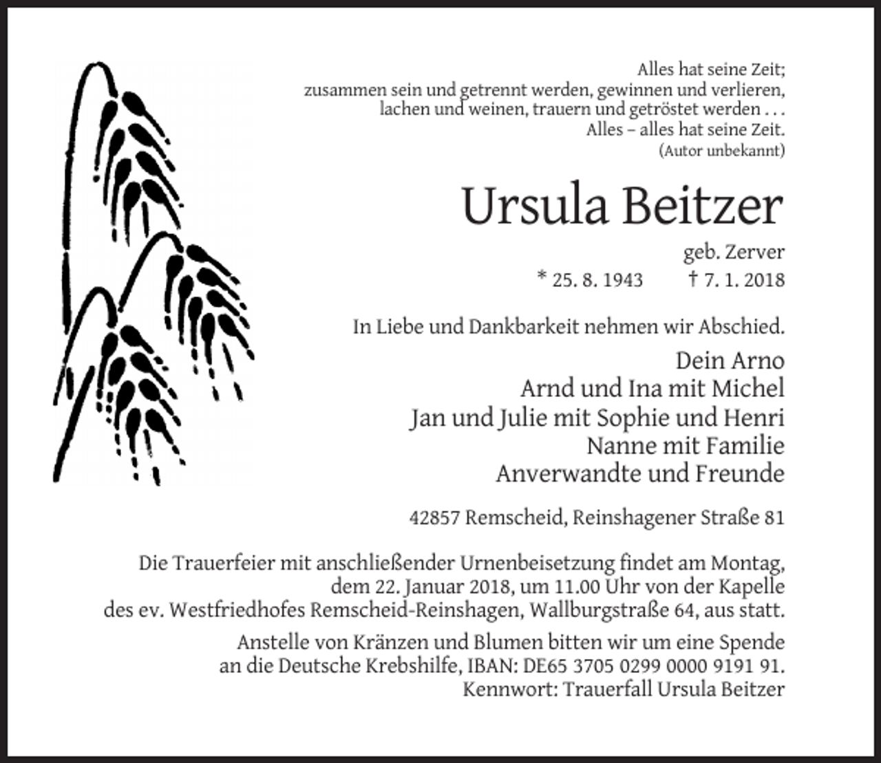 <p>Alles hat seine Zeit;<br />zusammen sein und getrennt werden, gewinnen und verlieren,<br />lachen und weinen, trauern und getröstet werden . . .<br />Alles – alles hat seine Zeit.<br />(Autor unbekannt)</p><p>Ursula Beitzer<br />* 25. 8. 1943</p><p>geb. Zerver<br />† 7. 1. 2018</p><p>In Liebe und Dankbarkeit nehmen wir Abschied.</p><p>Dein Arno<br />Arnd und Ina mit Michel<br />Jan und Julie mit Sophie und Henri<br />Nanne mit Familie<br />Anverwandte und Freunde<br />42857 Remscheid, Reinshagener Straße 81<br />Die Trauerfeier mit anschließender Urnenbeisetzung findet am Montag,<br />dem 22. Januar 2018, um 11.00 Uhr von der Kapelle<br />des ev. Westfriedhofes Remscheid-Reinshagen, Wallburgstraße 64, aus statt.<br />Anstelle von Kränzen und Blumen bitten wir um eine Spende<br />an die Deutsche Krebshilfe, IBAN: DE65 3705 0299 0000 91.<br />Kennwort: Trauerfall Ursula Beitzer</p>