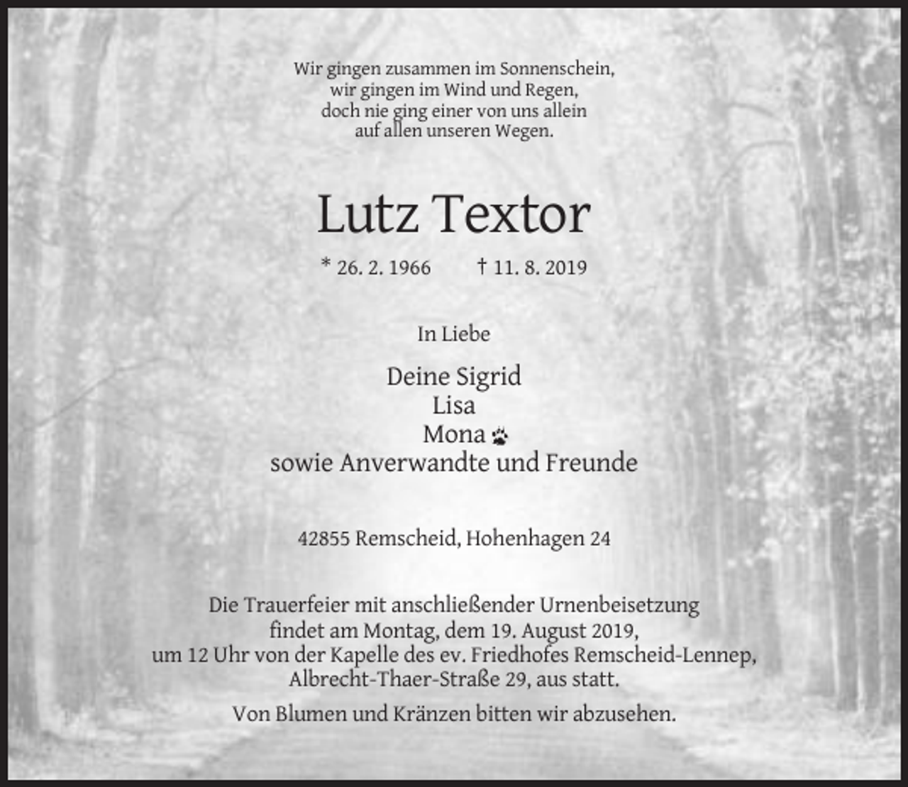 <p>Wir gingen zusammen im Sonnenschein,<br />wir gingen im Wind und Regen,<br />doch nie ging einer von uns allein<br />auf allen unseren Wegen.</p><p>Lutz Textor<br />* 26. 2. 1966</p><p>† 11. 8. 2019</p><p>In Liebe</p><p>Deine Sigrid<br />Lisa<br />Mona<br />sowie Anverwandte und Freunde<br />42855 Remscheid, Hohenhagen 24</p><p>Die Trauerfeier mit anschließender Urnenbeisetzung<br />findet am Montag, dem 19. August 2019,<br />um 12 Uhr von der Kapelle des ev. Friedhofes Remscheid-Lennep,<br />Albrecht-Thaer-Straße 29, aus statt.<br />Von Blumen und Kränzen bitten wir abzusehen.</p>
