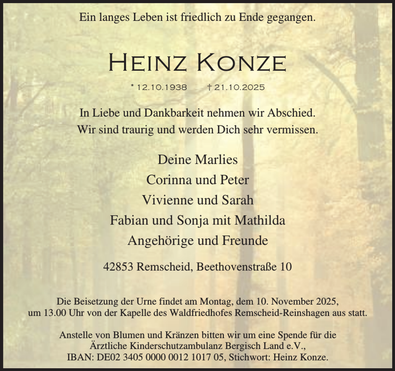 <p>Ein langes Leben ist friedlich zu Ende gegangen.</p><p>Heinz Konze<br />* 12.10.1938</p><p>† 21.10.2025</p><p>In Liebe und Dankbarkeit nehmen wir Abschied.<br />Wir sind traurig und werden Dich sehr vermissen.</p><p>Deine Marlies<br />Corinna und Peter<br />Vivienne und Sarah<br />Fabian und Sonja mit Mathilda<br />Angehörige und Freunde<br />42853 Remscheid, Beethovenstraße 10<br />Die Beisetzung der Urne findet am Montag, dem 10. November 2025,<br />um 13.00 Uhr von der Kapelle des Waldfriedhofes Remscheid-Reinshagen aus statt.<br />Anstelle von Blumen und Kränzen bitten wir um eine Spende für die<br />Ärztliche Kinderschutzambulanz Bergisch Land e.V.,<br />IBAN: DE02 3405 0012 1017 05, Stichwort: Heinz Konze.</p>