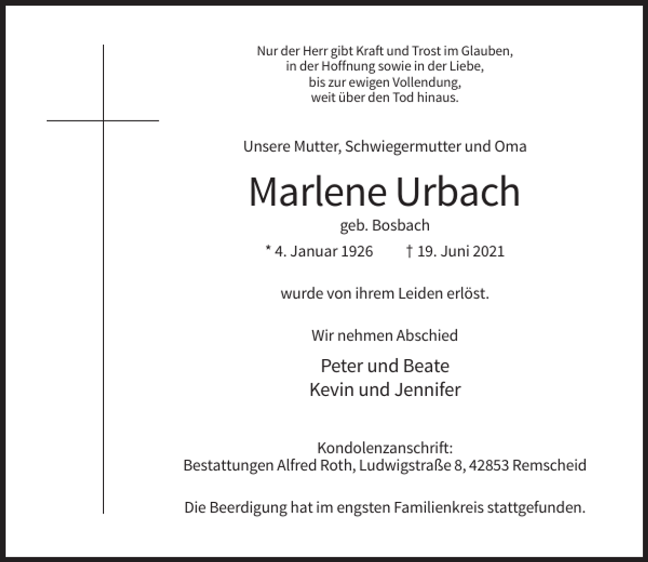 <p>Nur der Herr gibt Kraft und Trost im Glauben,<br />in der Hoffnung sowie in der Liebe,<br />bis zur ewigen Vollendung,<br />weit über den Tod hinaus.</p><p>Unsere Mutter, Schwiegermutter und Oma</p><p>Marlene Urbach<br />geb. Bosbach<br />* 4. Januar 1926</p><p>† 19. Juni 2021</p><p>wurde von ihrem Leiden erlöst.<br />Wir nehmen Abschied</p><p>Peter und Beate<br />Kevin und Jennifer<br />Kondolenzanschrift:<br />Bestattungen Alfred Roth, Ludwigstraße 8, 42853 Remscheid<br />Die Beerdigung hat im engsten Familienkreis stattgefunden.</p>