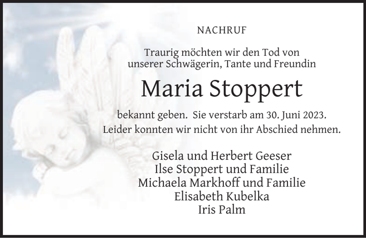 <p>NACHRUF<br />Traurig möchten wir den Tod von<br />unserer Schwägerin, Tante und Freundin</p><p>Maria Stoppert<br />bekannt geben. Sie verstarb am 30. Juni 2023.<br />Leider konnten wir nicht von ihr Abschied nehmen.</p><p>Gisela und Herbert Geeser<br />Ilse Stoppert und Familie<br />Michaela Markhoff und Familie<br />Elisabeth Kubelka<br />Iris Palm</p>