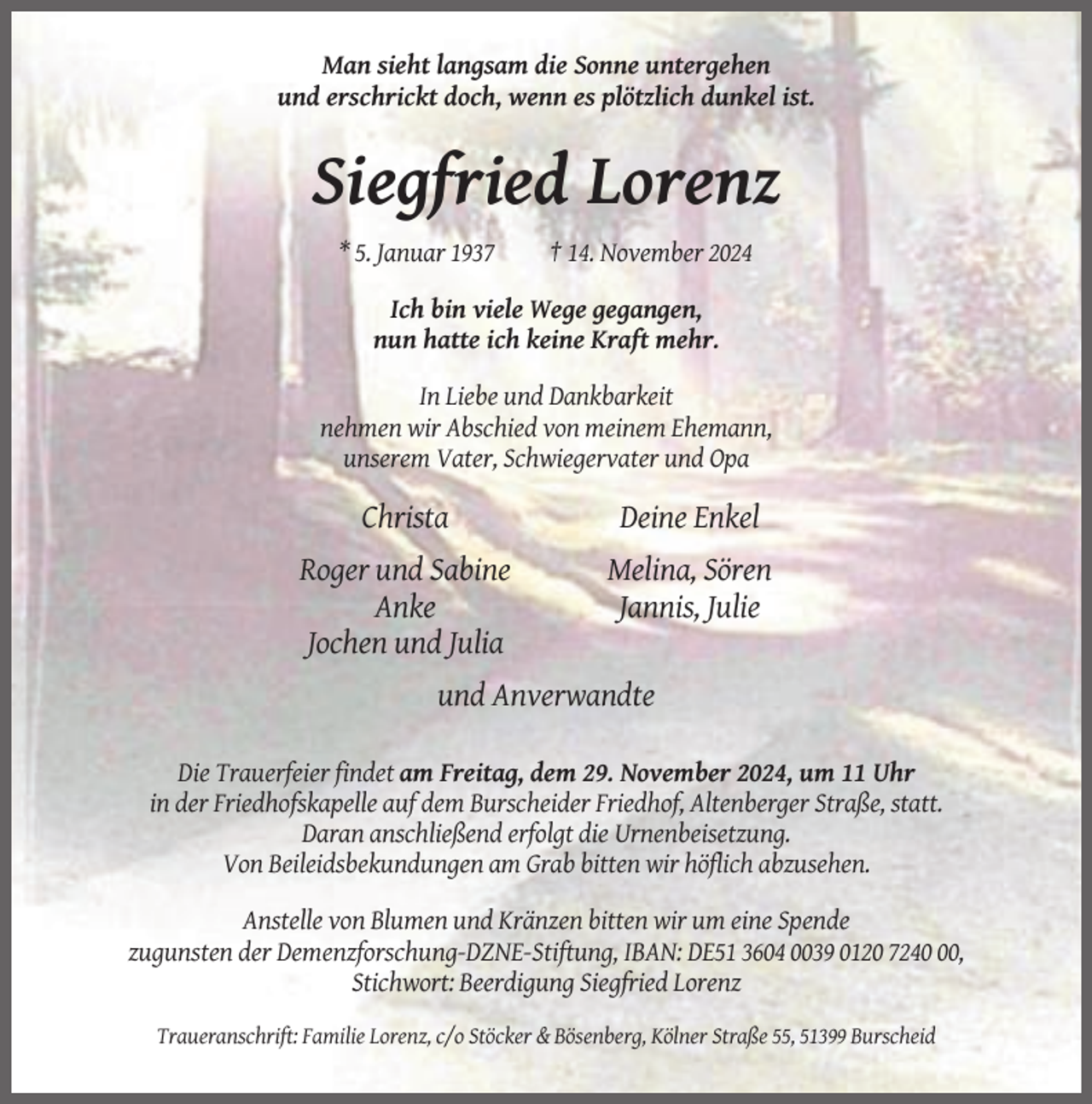 <p>Man sieht langsam die Sonne untergehen<br />und erschrickt doch, wenn es plötzlich dunkel ist.</p><p>Siegfried Lorenz<br />* 5. Januar 1937</p><p>† 14. November 2024</p><p>Ich bin viele Wege gegangen,<br />nun hatte ich keine Kraft mehr.<br />In Liebe und Dankbarkeit<br />nehmen wir Abschied von meinem Ehemann,<br />unserem Vater, Schwiegervater und Opa</p><p>Christa</p><p>Deine Enkel</p><p>Roger und Sabine<br />Anke<br />Jochen und Julia</p><p>Melina, Sören<br />Jannis, Julie</p><p>und Anverwandte<br />Die Trauerfeier findet am Freitag, dem 29. November 2024, um 11 Uhr<br />in der Friedhofskapelle auf dem Burscheider Friedhof, Altenberger Straße, statt.<br />Daran anschließend erfolgt die Urnenbeisetzung.<br />Von Beileidsbekundungen am Grab bitten wir höflich abzusehen.<br />Anstelle von Blumen und Kränzen bitten wir um eine Spende<br />zugunsten der Demenzforschung-DZNE-Stiftung, IBAN: DE51 3604 0039 0120 7240,<br />Stichwort: Beerdigung Siegfried Lorenz<br />Traueranschrift: Familie Lorenz, c/o Stöcker &amp; Bösenberg, Kölner Straße 55, 51399 Burscheid</p>