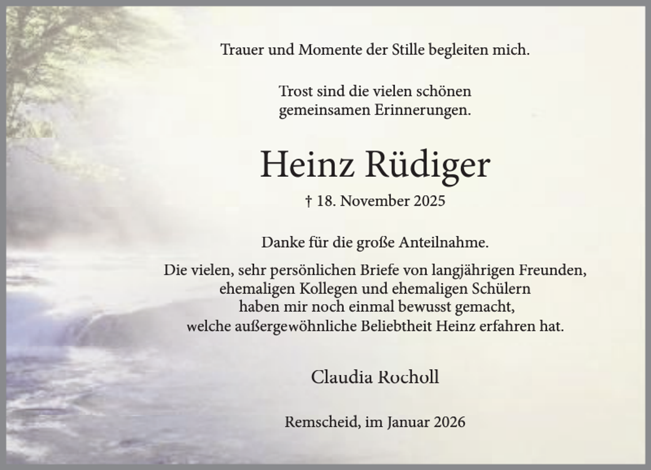 <p>Trauer und Momente der Stille begleiten mich.<br />Trost sind die vielen schönen<br />gemeinsamen Erinnerungen.</p><p>Heinz Rüdiger<br />† 18. November 2025</p><p>Danke für die große Anteilnahme.<br />Die vielen, sehr persönlichen Briefe von langjährigen Freunden,<br />ehemaligen Kollegen und ehemaligen Schülern<br />haben mir noch einmal bewusst gemacht,<br />welche außergewöhnliche Beliebtheit Heinz erfahren hat.</p><p>Claudia Rocholl<br />Remscheid, im Januar 2026</p>