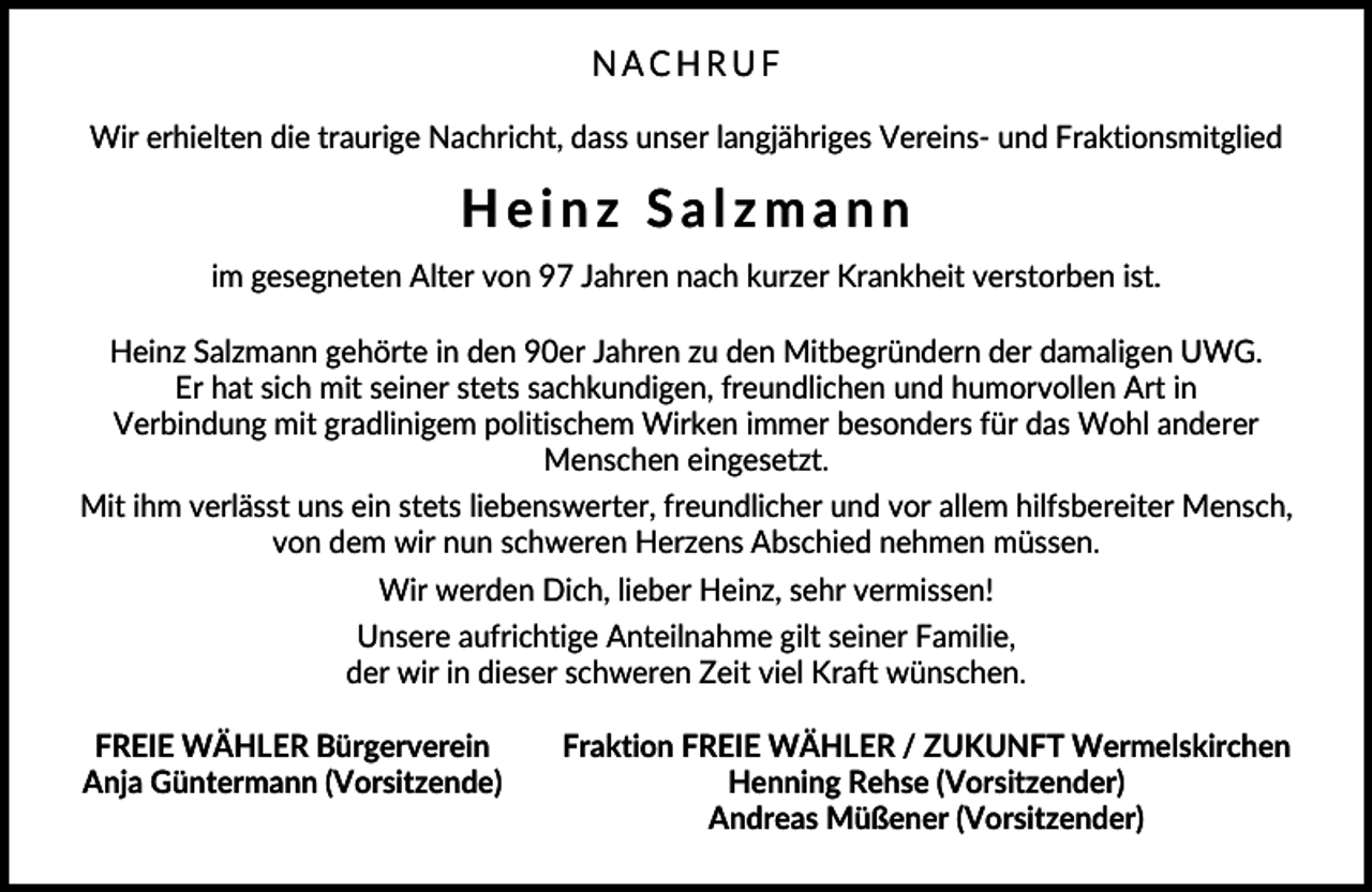 <p>NACHRUF<br />Wir erhielten die traurige Nachricht, dass unser langjähriges Vereins- und Fraktionsmitglied</p><p>Heinz Salzmann<br />im gesegneten Alter von 97 Jahren nach kurzer Krankheit verstorben ist.<br />Heinz Salzmann gehörte in den 90er Jahren zu den Mitbegründern der damaligen UWG.<br />Er hat sich mit seiner stets sachkundigen, freundlichen und humorvollen Art in<br />Verbindung mit gradlinigem politischem Wirken immer besonders für das Wohl anderer<br />Menschen eingesetzt.<br />Mit ihm verlässt uns ein stets liebenswerter, freundlicher und vor allem hilfsbereiter Mensch,<br />von dem wir nun schweren Herzens Abschied nehmen müssen.<br />Wir werden Dich, lieber Heinz, sehr vermissen!<br />Unsere aufrichtige Anteilnahme gilt seiner Familie,<br />der wir in dieser schweren Zeit viel Kraft wünschen.<br />FREIE WÄHLER Bürgerverein<br />Anja Güntermann (Vorsitzende)</p><p>Fraktion FREIE WÄHLER / ZUKUNFT Wermelskirchen<br />Henning Rehse (Vorsitzender)<br />Andreas Müßener (Vorsitzender)</p>