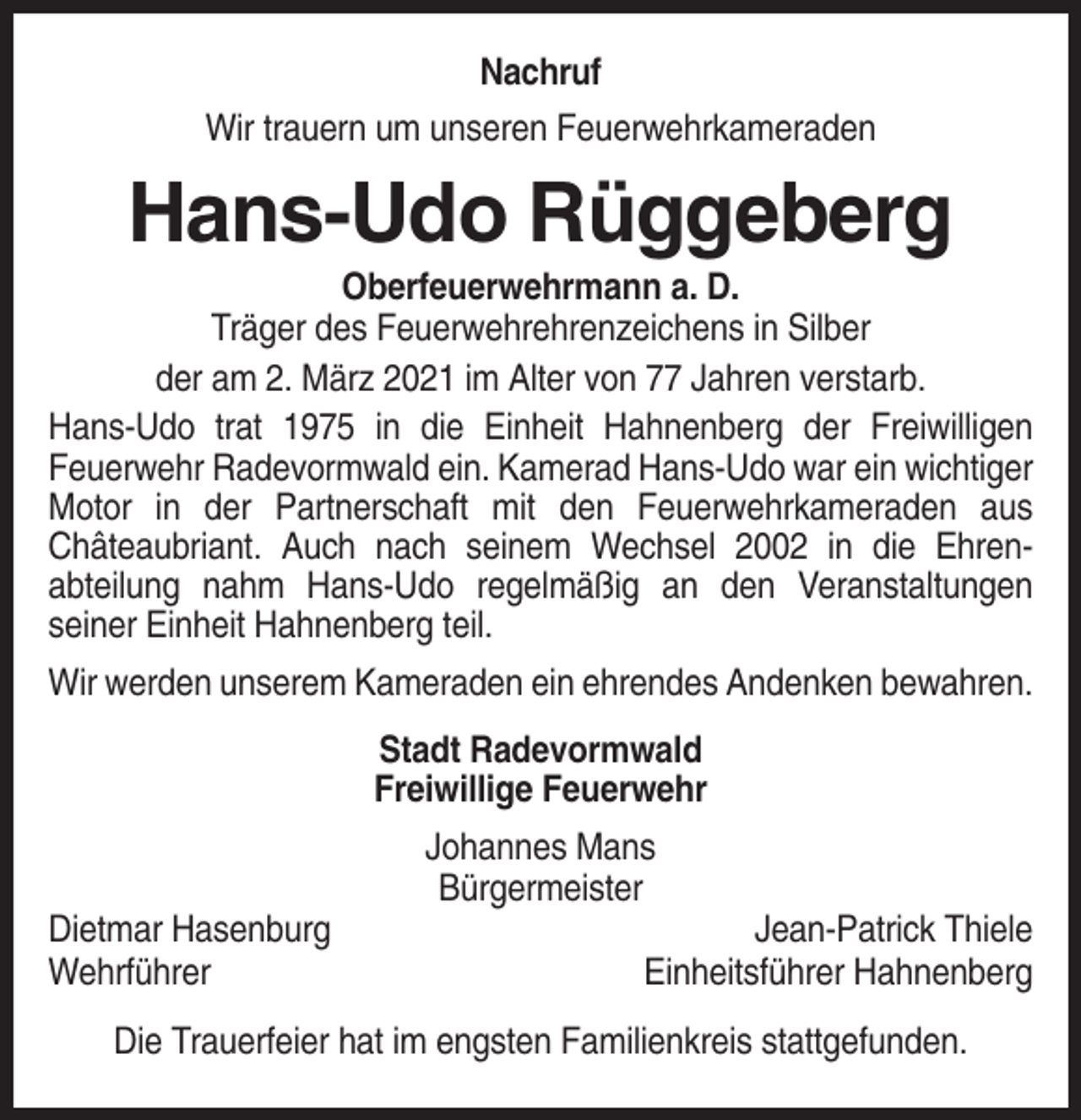 <p>Nachruf<br />Wir trauern um unseren Feuerwehrkameraden</p><p>Hans-Udo Rüggeberg<br />Oberfeuerwehrmann a. D.<br />Träger des Feuerwehrehrenzeichens in Silber<br />der am 2. März 2021 im Alter von 77 Jahren verstarb.<br />Hans-Udo trat 1975 in die Einheit Hahnenberg der Freiwilligen<br />Feuerwehr Radevormwald ein. Kamerad Hans-Udo war ein wichtiger<br />Motor in der Partnerschaft mit den Feuerwehrkameraden aus<br />Châteaubriant. Auch nach seinem Wechsel 2002 in die Ehrenabteilung nahm Hans-Udo regelmäßig an den Veranstaltungen<br />seiner Einheit Hahnenberg teil.<br />Wir werden unserem Kameraden ein ehrendes Andenken bewahren.<br />Stadt Radevormwald<br />Freiwillige Feuerwehr<br />Johannes Mans<br />Bürgermeister<br />Dietmar Hasenburg<br />Wehrführer</p><p>Jean-Patrick Thiele<br />Einheitsführer Hahnenberg</p><p>Die Trauerfeier hat im engsten Familienkreis stattgefunden.</p>
