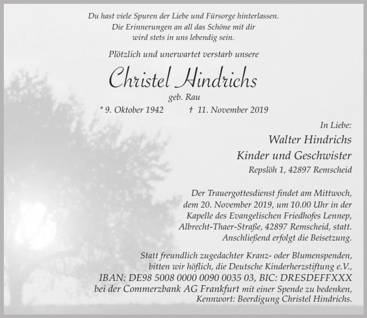 <p>Du hast viele Spuren der Liebe und Fürsorge hinterlassen.<br />Die Erinnerungen an all das Schöne mit dir<br />wird stets in uns lebendig sein.</p><p>Plötzlich und unerwartet verstarb unsere</p><p>Christel Hindrichs</p><p>geb. Rau<br />* 9. Oktober 1942<br />† 11. November 2019<br />In Liebe:</p><p>Walter Hindrichs<br />Kinder und Geschwister<br />Repslöh 1, 42897 Remscheid<br />Der Trauergottesdienst findet am Mittwoch,<br />dem 20. November 2019, um 10.00 Uhr in der<br />Kapelle des Evangelischen Friedhofes Lennep,<br />Albrecht-Thaer-Straße, 42897 Remscheid, statt.<br />Anschließend erfolgt die Beisetzung.<br />Statt freundlich zugedachter Kranz- oder Blumenspenden,<br />bitten wir höflich, die Deutsche Kinderherzstiftung e.V.,</p><p>IBAN: DE98 5008 009035 03, BIC: DRESDEFFXXX<br />bei der Commerzbank AG Frankfurt mit einer Spende zu bedenken,<br />Kennwort: Beerdigung Christel Hindrichs.</p>