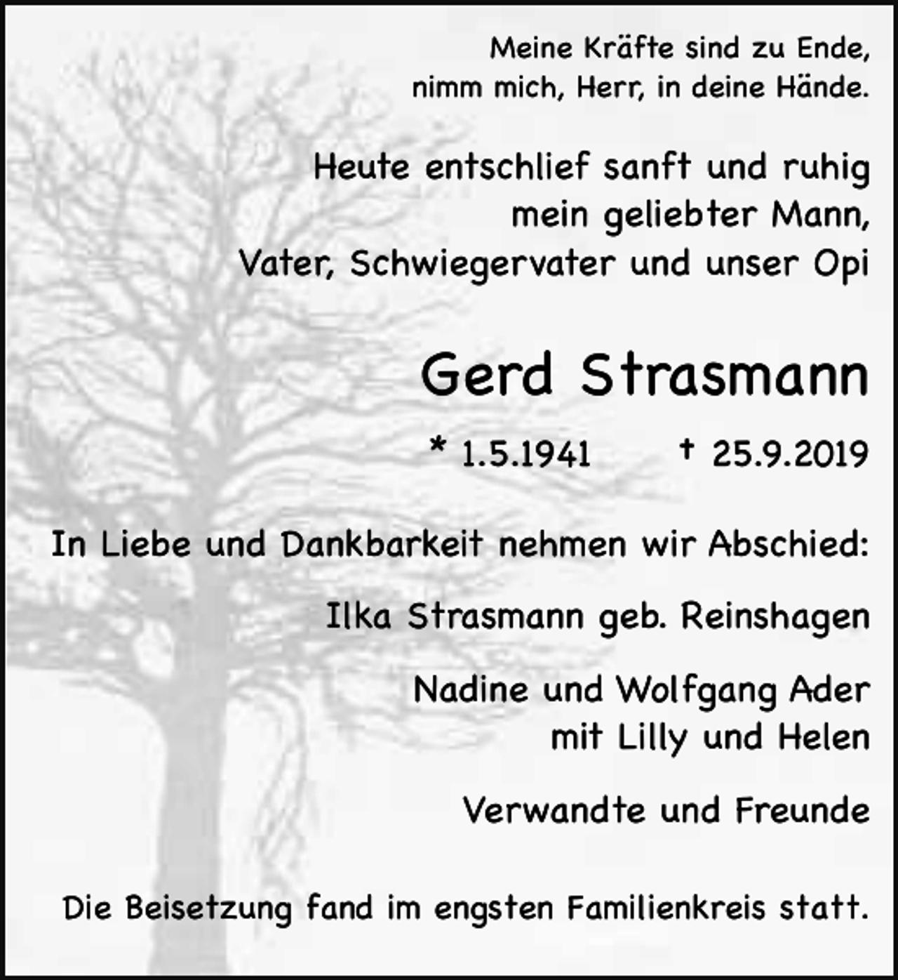 <p>Meine Kräfte sind zu Ende,<br />nimm mich, Herr, in deine Hände.</p><p>Heute entschlief sanft und ruhig<br />mein geliebter Mann,<br />Vater, Schwiegervater und unser Opi</p><p>Gerd Strasmann<br />* 1.5.1941</p><p>† 25.9.2019</p><p>In Liebe und Dankbarkeit nehmen wir Abschied:<br />Ilka Strasmann geb. Reinshagen<br />Nadine und Wolfgang Ader<br />mit Lilly und Helen<br />Verwandte und Freunde<br />Die Beisetzung fand im engsten Familienkreis statt.</p>