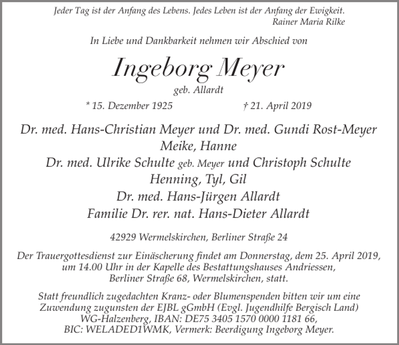 <p>Jeder Tag ist der Anfang des Lebens. Jedes Leben ist der Anfang der Ewigkeit.<br />Rainer Maria Rilke</p><p>In Liebe und Dankbarkeit nehmen wir Abschied von</p><p>Ingeborg Meyer<br />geb. Allardt</p><p>* 15. Dezember 1925</p><p>† 21. April 2019</p><p>Dr. med. Hans-Christian Meyer und Dr. med. Gundi Rost-Meyer<br />Meike, Hanne<br />Dr. med. Ulrike Schulte geb. Meyer und Christoph Schulte<br />Henning, Tyl, Gil<br />Dr. med. Hans-Jürgen Allardt<br />Familie Dr. rer. nat. Hans-Dieter Allardt<br />42929 Wermelskirchen, Berliner Straße 24</p><p>Der Trauergottesdienst zur Einäscherung findet am Donnerstag, dem 25. April 2019,<br />um 14.00 Uhr in der Kapelle des Bestattungshauses Andriessen,<br />Berliner Straße 68, Wermelskirchen, statt.<br />Statt freundlich zugedachten Kranz- oder Blumenspenden bitten wir um eine<br />Zuwendung zugunsten der EJBL gGmbH (Evgl. Jugendhilfe Bergisch Land)<br />WG-Halzenberg, IBAN: DE75 3405 157000 1181 66,<br />BIC: WELADED1WMK, Vermerk: Beerdigung Ingeborg Meyer.</p>