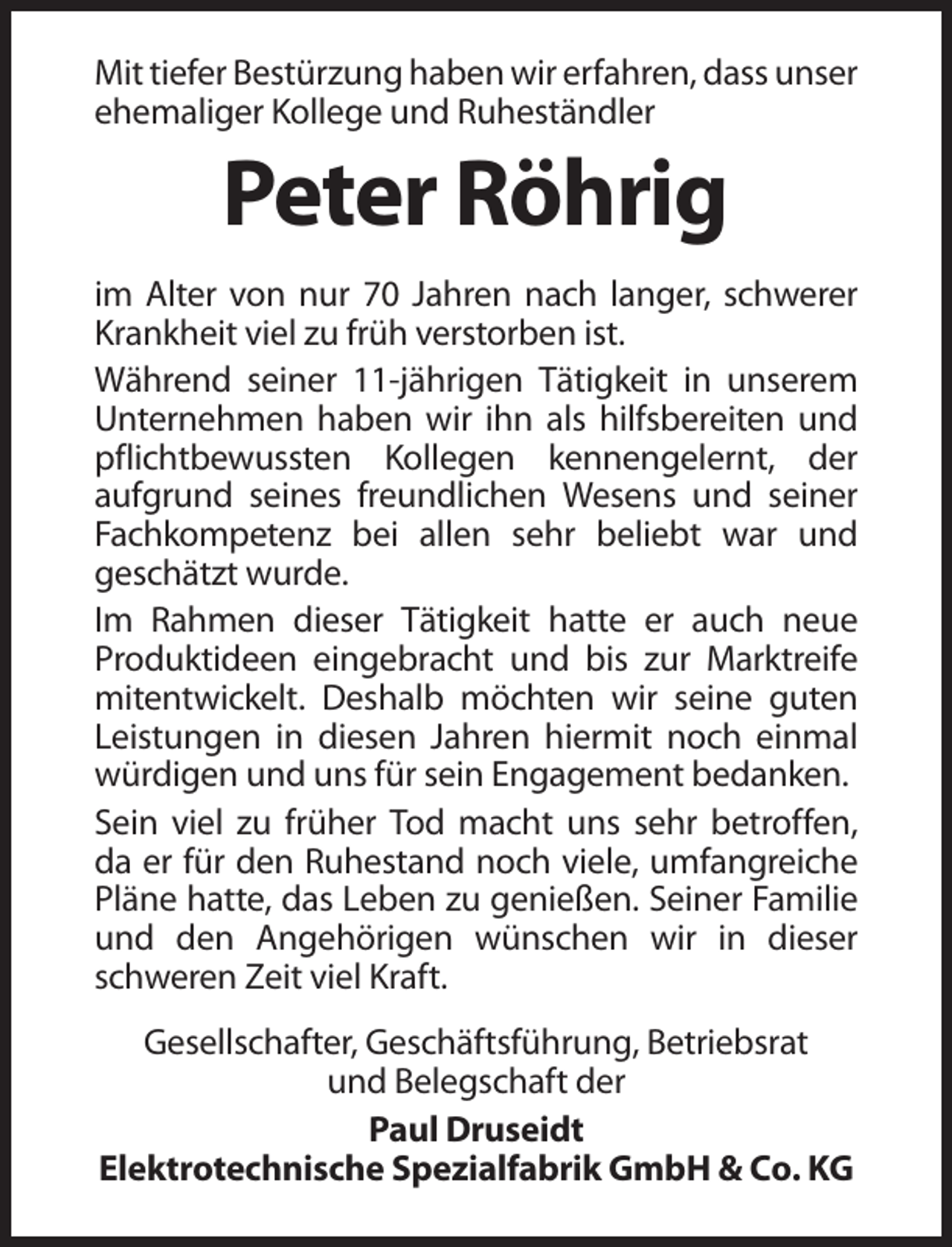 <p>Mit tiefer Bestürzung haben wir erfahren, dass unser<br />ehemaliger Kollege und Ruheständler</p><p>Peter Röhrig<br />im Alter von nur 70 Jahren nach langer, schwerer<br />Krankheit viel zu früh verstorben ist.<br />Während seiner 11-jährigen Tätigkeit in unserem<br />Unternehmen haben wir ihn als hilfsbereiten und<br />pflichtbewussten Kollegen kennengelernt, der<br />aufgrund seines freundlichen Wesens und seiner<br />Fachkompetenz bei allen sehr beliebt war und<br />geschätzt wurde.<br />Im Rahmen dieser Tätigkeit hatte er auch neue<br />Produktideen eingebracht und bis zur Marktreife<br />mitentwickelt. Deshalb möchten wir seine guten<br />Leistungen in diesen Jahren hiermit noch einmal<br />würdigen und uns für sein Engagement bedanken.<br />Sein viel zu früher Tod macht uns sehr betroffen,<br />da er für den Ruhestand noch viele, umfangreiche<br />Pläne hatte, das Leben zu genießen. Seiner Familie<br />und den Angehörigen wünschen wir in dieser<br />schweren Zeit viel Kraft.<br />Gesellschafter, Geschäftsführung, Betriebsrat<br />und Belegschaft der<br />Paul Druseidt<br />Elektrotechnische Spezialfabrik GmbH &amp; Co. KG</p>