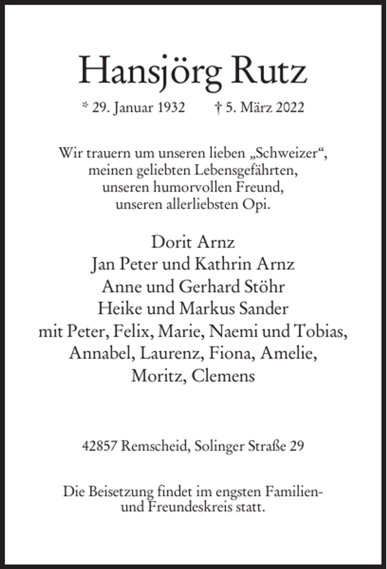 <p>Hansjörg Rutz<br />* 29. Januar 1932</p><p>† 5. März 2022</p><p>Wir trauern um unseren lieben „Schweizer‘‘,<br />meinen geliebten Lebensgefährten,<br />unseren humorvollen Freund,<br />unseren allerliebsten Opi.</p><p>Dorit Arnz<br />Jan Peter und Kathrin Arnz<br />Anne und Gerhard Stöhr<br />Heike und Markus Sander<br />mit Peter, Felix, Marie, Naemi und Tobias,<br />Annabel, Laurenz, Fiona, Amelie,<br />Moritz, Clemens</p><p>42857 Remscheid, Solinger Straße 29<br />Die Beisetzung findet im engsten Familienund Freundeskreis statt.</p>