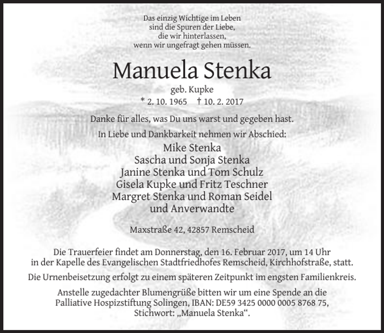 <p>Das einzig Wichtige im Leben<br />sind die Spuren der Liebe,<br />die wir hinterlassen,<br />wenn wir ungefragt gehen müssen.</p><p>Manuela Stenka<br />geb. Kupke<br />* 2. 10. 1965 † 10. 2. 2017<br />Danke für alles, was Du uns warst und gegeben hast.<br />In Liebe und Dankbarkeit nehmen wir Abschied:</p><p>Mike Stenka<br />Sascha und Sonja Stenka<br />Janine Stenka und Tom Schulz<br />Gisela Kupke und Fritz Teschner<br />Margret Stenka und Roman Seidel<br />und Anverwandte<br />Maxstraße 42, 42857 Remscheid<br />Die Trauerfeier findet am Donnerstag, den 16. Februar 2017, um 14 Uhr<br />in der Kapelle des Evangelischen Stadtfriedhofes Remscheid, Kirchhofstraße, statt.<br />Die Urnenbeisetzung erfolgt zu einem späteren Zeitpunkt im engsten Familienkreis.<br />Anstelle zugedachter Blumengrüße bitten wir um eine Spende an die<br />Palliative Hospizstiftung Solingen, IBAN: DE59 3425 05 8768 75,<br />Stichwort: „Manuela Stenka“.</p>