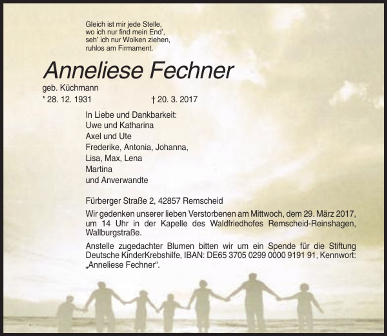 <p>Gleich ist mir jede Stelle,<br />wo ich nur find mein End’,<br />seh’ ich nur Wolken ziehen,<br />ruhlos am Firmament.</p><p>Anneliese Fechner<br />geb. Küchmann<br />* 28. 12. 1931</p><p>† 20. 3. 2017</p><p>In Liebe und Dankbarkeit:<br />Uwe und Katharina<br />Axel und Ute<br />Frederike, Antonia, Johanna,<br />Lisa, Max, Lena<br />Martina<br />und Anverwandte<br />Fürberger Straße 2, 42857 Remscheid<br />Wir gedenken unserer lieben Verstorbenen am Mittwoch, dem 29. März 2017,<br />um 14 Uhr in der Kapelle des Waldfriedhofes Remscheid-Reinshagen,<br />Wallburgstraße.<br />Anstelle zugedachter Blumen bitten wir um ein Spende für die Stiftung<br />Deutsche KinderKrebshilfe, IBAN: DE65 3705 0299 0000 91, Kennwort:<br />„Anneliese Fechner“.</p>