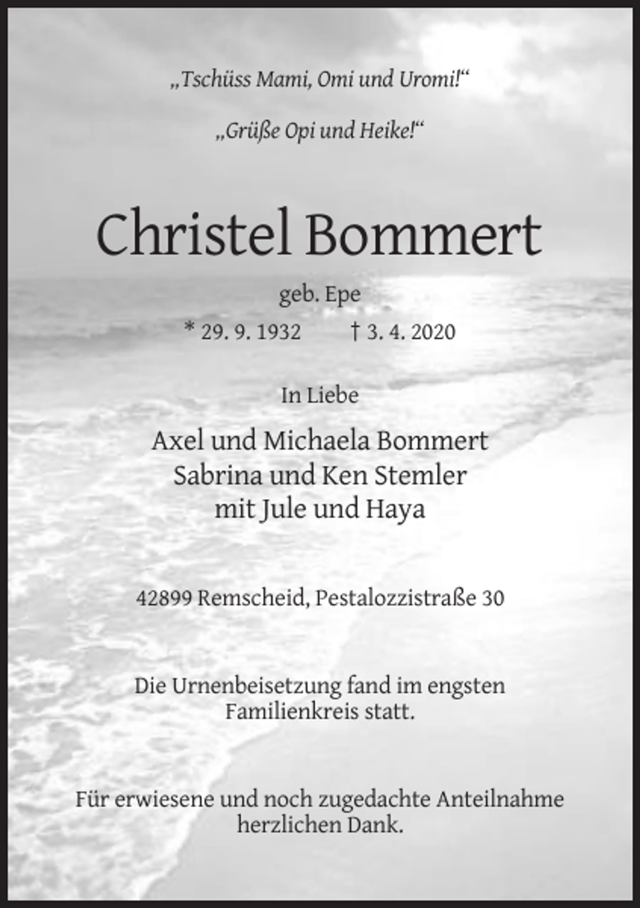 <p>„Tschüss Mami, Omi und Uromi!“<br />„Grüße Opi und Heike!“</p><p>Christel Bommert<br />geb. Epe<br />* 29. 9. 1932</p><p>† 3. 4. 2020</p><p>In Liebe</p><p>Axel und Michaela Bommert<br />Sabrina und Ken Stemler<br />mit Jule und Haya</p><p>42899 Remscheid, Pestalozzistraße 30</p><p>Die Urnenbeisetzung fand im engsten<br />Familienkreis statt.</p><p>Für erwiesene und noch zugedachte Anteilnahme<br />herzlichen Dank.</p>