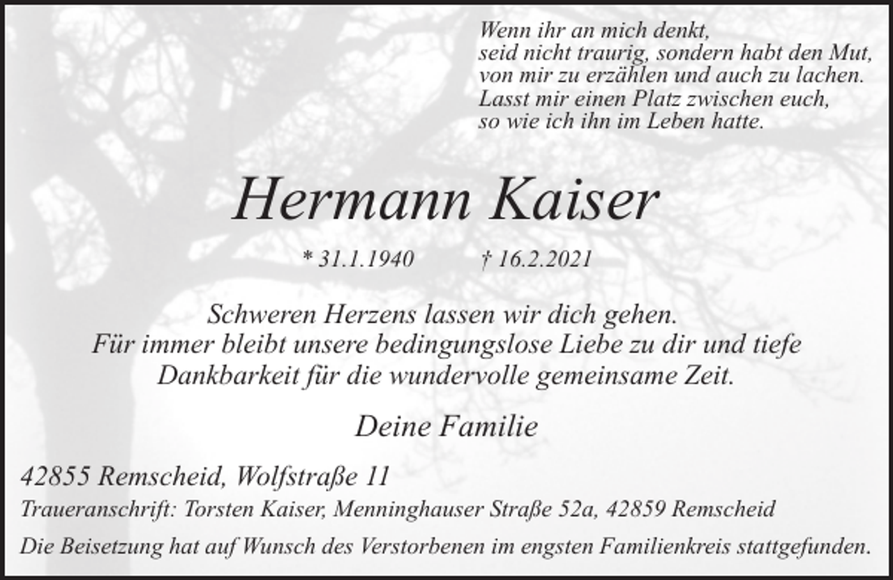 <p>Wenn ihr an mich denkt,<br />seid nicht traurig, sondern habt den Mut,<br />von mir zu erzählen und auch zu lachen.<br />Lasst mir einen Platz zwischen euch,<br />so wie ich ihn im Leben hatte.</p><p>Hermann Kaiser<br />* 31.1.1940</p><p>† 16.2.2021</p><p>Schweren Herzens lassen wir dich gehen.<br />Für immer bleibt unsere bedingungslose Liebe zu dir und tiefe<br />Dankbarkeit für die wundervolle gemeinsame Zeit.</p><p>Deine Familie<br />42855 Remscheid, Wolfstraße 11</p><p>Traueranschrift: Torsten Kaiser, Menninghauser Straße 52a, 42859 Remscheid<br />Die Beisetzung hat auf Wunsch des Verstorbenen im engsten Familienkreis stattgefunden.</p>