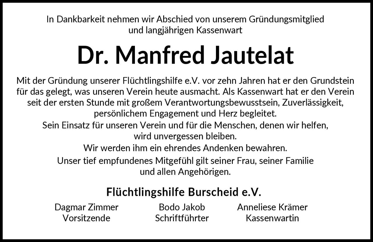 <p>In Dankbarkeit nehmen wir Abschied von unserem Gründungsmitglied und langjährigen Kassenwart</p>

<p>Mit der Gründung unserer Flüchtlingshilfe e.V. vor zehn Jahren hat er den Grundstein für das gelegt, was unseren Verein heute ausmacht. Als Kassenwart hat er den Verein seit der ersten Stunde mit großem Verantwortungsbewusstsein, Zuverlässigkeit, persönlichem Engagement und Herz begleitet.</p>

<p>Sein Einsatz für unseren Verein und für die Menschen, denen wir helfen, wird unvergessen bleiben.</p>

<p>Wir werden ihm ein ehrendes Andenken bewahren.</p>

<p>Unser tief empfundenes Mitgefühl gilt seiner Frau, seiner Familie und allen Angehörigen.</p>

<p><strong>Flüchtlingshilfe Burscheid e.V.</strong></p>

<p>Dagmar Zimmer <br>Vorsitzende</p>

<p>Bodo Jakob<br>Schriftführter</p>

<p>Anneliese Krämer<br>Kassenwartin</p>