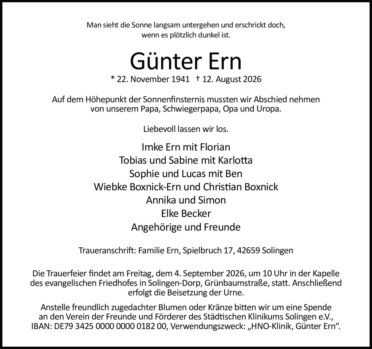 <p>Man sieht die Sonne langsam untergehen und erschrickt doch,
wenn es plötzlich dunkel ist.</p>

<p><strong>Günter Ern</strong><br>
* 22. November 1941 † 12. August 2026</p>

<p>Auf dem Höhepunkt der Sonnenfinsternis mussten wir Abschied nehmen
von unserem Papa, Schwiegerpapa, Opa und Uropa.</p>

<p>Liebevoll lassen wir los.</p>

<p>Imke Ern mit Florian<br>
Tobias und Sabine mit Karlotta<br>
Sophie und Lucas mit Ben<br>
Wiebke Boxnick-Ern und Christian Boxnick<br>
Annika und Simon<br>
Elke Becker<br>
Angehörige und Freunde</p>

<p><strong>Traueranschrift:</strong> Familie Ern, Spielbruch 17, 42659 Solingen</p>

<p>Die Trauerfeier findet am Freitag, dem 4. September 2026, um 10 Uhr in der Kapelle
des evangelischen Friedhofes in Solingen-Dorp, Grünbaumstraße, statt. Anschließend
erfolgt die Beisetzung der Urne.</p>

<p>Anstelle freundlich zugedachter Blumen oder Kränze bitten wir um eine Spende
an den Verein der Freunde und Förderer des Städtischen Klinikums Solingen e.V.,
IBAN: DE79 3425 0000 0000 0182 00, Verwendungszweck: „HNO-Klinik, Günter Ern".</p>