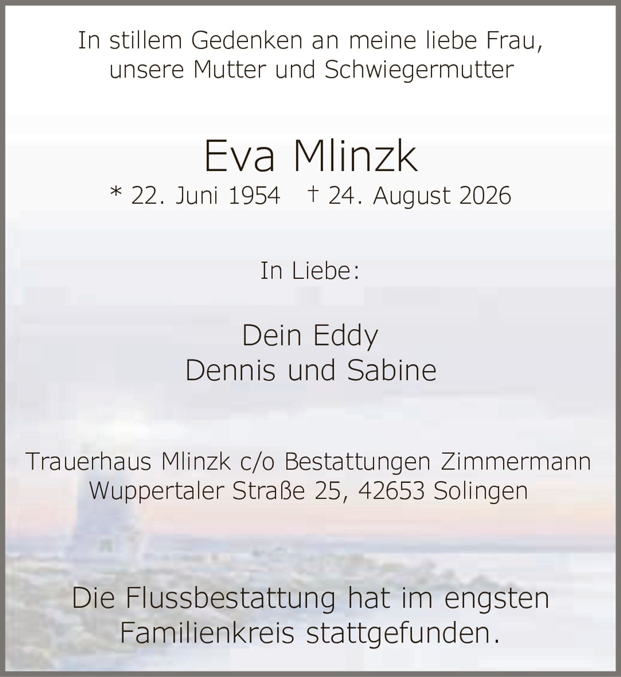 <p>In stillem Gedenken an meine liebe Frau, unsere Mutter und Schwiegermutter</p><p><strong>Eva Mlinzk</strong><br/>* 22. Juni 1954 † 24. August 2026</p><p>In Liebe:<br/>Dein Eddy<br/>Dennis und Sabine</p><p>Trauerhaus Mlinzk c/o Bestattungen Zimmermann<br/>Wuppertaler Straße 25, 42653 Solingen</p><p>Die Flussbestattung hat im engsten Familienkreis stattgefunden.</p>